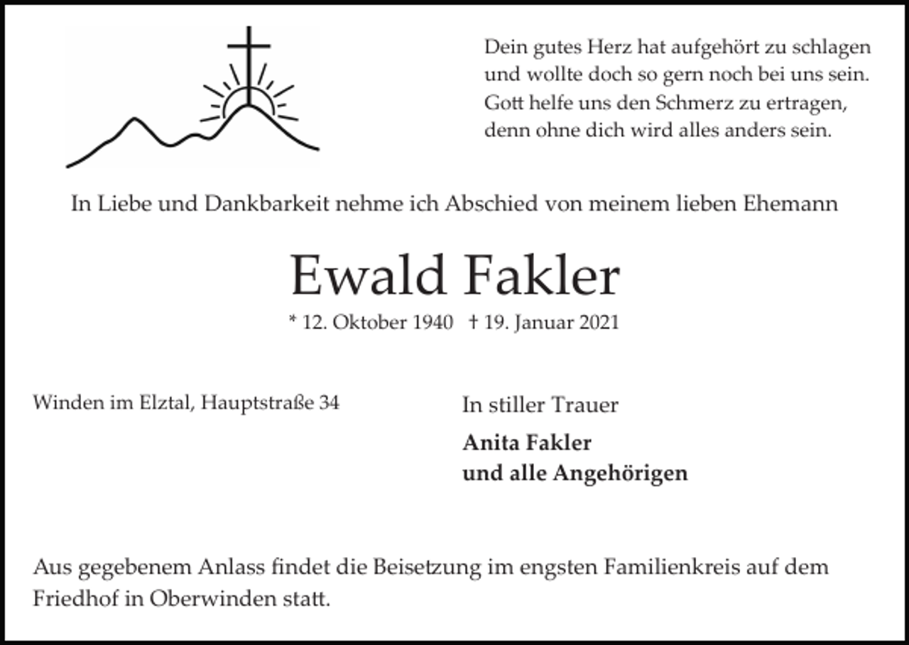 <p>Dein gutes Herz hat aufgehört zu schlagen<br />und wollte doch so gern noch bei uns sein.<br />Go� helfe uns den Schmerz zu ertragen,<br />denn ohne dich wird alles anders sein.</p><p>In Liebe und Dankbarkeit nehme ich Abschied von meinem lieben Ehemann</p><p>Ewald Fakler<br />* 12. Oktober 1940 † 19. Januar 2021</p><p>Winden im Elztal, Hauptstraße 34</p><p>In stiller Trauer<br />Anita Fakler<br />und alle Angehörigen</p><p>Aus gegebenem Anlass ﬁndet die Beise�ung im engsten Familienkreis auf dem<br />Friedhof in Oberwinden sta�.</p>