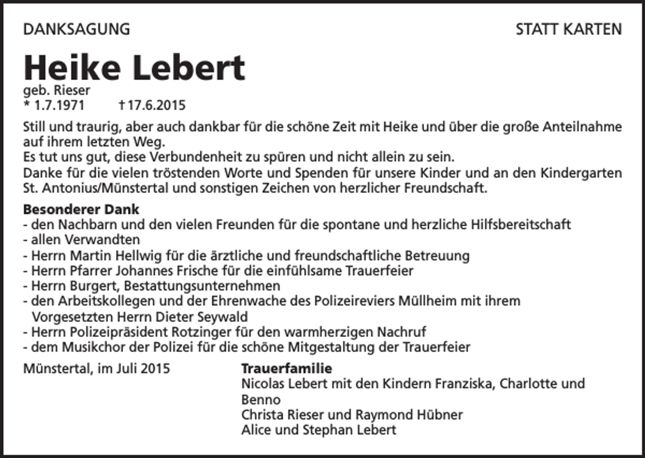 <p>DANKSAGUNG</p><p>STATT KARTEN</p><p>Heike Lebert<br />geb. Rieser<br />* 1.7.1971</p><p>† 17.6.2015</p><p>Still und traurig, aber auch dankbar für die schöne Zeit mit Heike und über die große Anteilnahme<br />auf ihrem letzten Weg.<br />Es tut uns gut, diese Verbundenheit zu spüren und nicht allein zu sein.<br />Danke für die vielen tröstenden Worte und Spenden für unsere Kinder und an den Kindergarten<br />St. Antonius/Münstertal und sonstigen Zeichen von herzlicher Freundschaft.<br />Besonderer Dank<br />- den Nachbarn und den vielen Freunden für die spontane und herzliche Hilfsbereitschaft<br />- allen Verwandten<br />- Herrn Martin Hellwig für die ärztliche und freundschaftliche Betreuung<br />- Herrn Pfarrer Johannes Frische für die einfühlsame Trauerfeier<br />- Herrn Burgert, Bestattungsunternehmen<br />- den Arbeitskollegen und der Ehrenwache des Polizeireviers Müllheim mit ihrem<br />Vorgesetzten Herrn Dieter Seywald<br />- Herrn Polizeipräsident Rotzinger für den warmherzigen Nachruf<br />- dem Musikchor der Polizei für die schöne Mitgestaltung der Trauerfeier<br />Münstertal, im Juli 2015</p><p>Trauerfamilie<br />Nicolas Lebert mit den Kindern Franziska, Charlotte und<br />Benno<br />Christa Rieser und Raymond Hübner<br />Alice und Stephan Lebert</p>