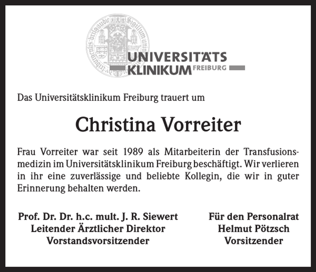 <p>Das Universitätsklinikum Freiburg trauert um</p><p>Christina Vorreiter<br />Frau Vorreiter war seit 1989 als Mitarbeiterin der Transfusions­<br />medizin im Universitätsklinikum Freiburg beschäftigt. Wir ­verlieren<br />in ihr eine zuverlässige und beliebte Kollegin, die wir in guter<br />­Erinnerung behalten werden.<br />Prof. Dr. Dr. h.c. mult. J. R. Siewert<br />Leitender Ärztlicher Direktor<br />Vorstandsvorsitzender</p><p>Für den Personalrat<br />Helmut Pötzsch<br />Vorsitzender</p>