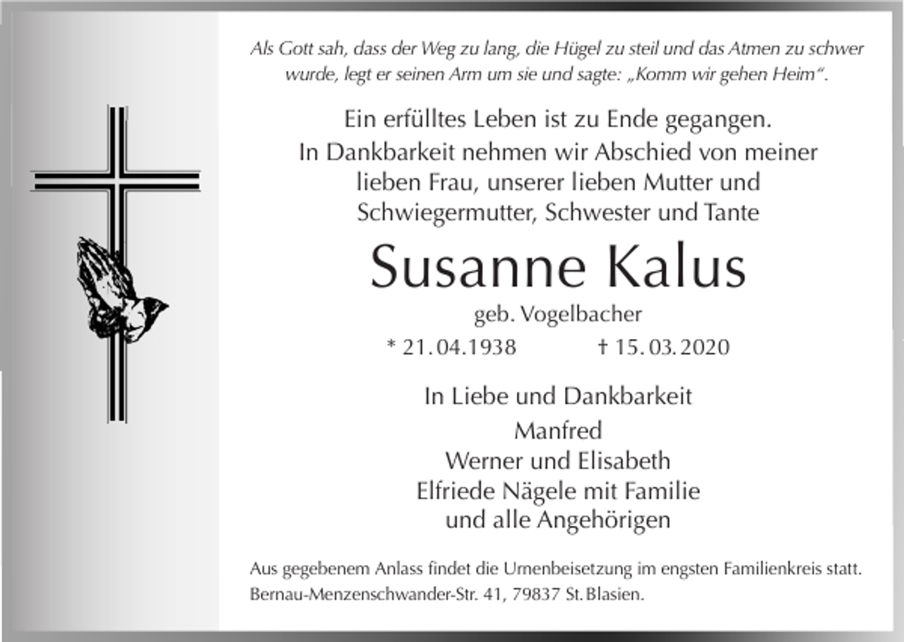 <p>Als Gott sah, dass der Weg zu lang, die Hügel zu steil und das Atmen zu schwer<br />wurde, legt er seinen Arm um sie und sagte: „Komm wir gehen Heim“.</p><p>Ein erfülltes Leben ist zu Ende gegangen.<br />In Dankbarkeit nehmen wir Abschied von meiner<br />lieben Frau, unserer lieben Mutter und<br />Schwiegermutter, Schwester und Tante</p><p>Susanne Kalus<br />geb. Vogelbacher<br />* 21. 04.1938<br />† 15. 03. 2020</p><p>In Liebe und Dankbarkeit<br />Manfred<br />Werner und Elisabeth<br />Elfriede Nägele mit Familie<br />und alle Angehörigen<br />Aus gegebenem Anlass findet die Urnenbeisetzung im engsten Familienkreis statt.<br />Bernau-Menzenschwander-Str. 41, 79837 St. Blasien.</p>