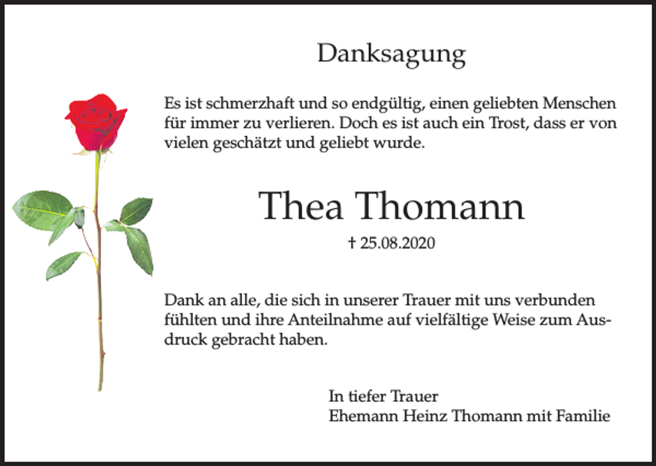<p>Danksagung<br />Es ist schmerzhaft und so endgültig, einen geliebten Menschen<br />für immer zu verlieren. Doch es ist auch ein Trost, dass er von<br />vielen geschätzt und geliebt wurde.</p><p>Thea Thomann<br />† 25.08.2020<br />Dank an alle, die sich in unserer Trauer mit uns verbunden<br />fühlten und ihre Anteilnahme auf vielfältige Weise zum Ausdruck gebracht haben.<br />In tiefer Trauer<br />Ehemann Heinz Thomann mit Familie</p>