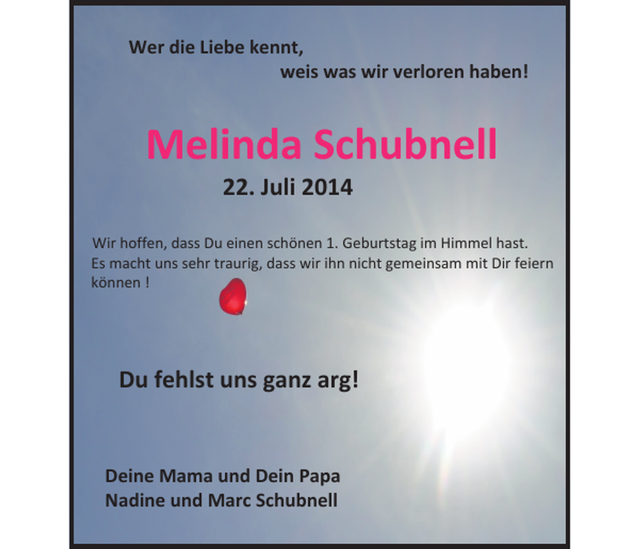 <p>Wer die Liebe kennt,<br />weis was wir verloren haben!</p><p>Melinda Schubnell<br />22. Juli 2014</p><p>Wir hoffen, dass Du einen schönen 1. Geburtstag im Himmel hast.<br />Es macht uns sehr traurig, dass wir ihn nicht gemeinsam mit Dir feiern<br />können !</p><p>Du fehlst uns ganz arg!</p><p>Deine Mama und Dein Papa<br />Nadine und Marc Schubnell</p>