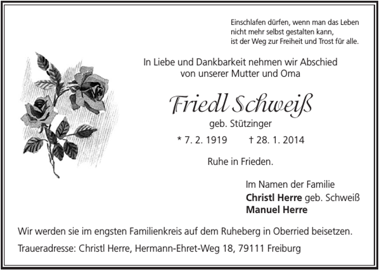 <p>Einschlafen dürfen, wenn man das Leben<br />nicht mehr selbst gestalten kann,<br />ist der Weg zur Freiheit und Trost für alle.</p><p>In Liebe und Dankbarkeit nehmen wir Abschied<br />von unserer Mutter und Oma</p><p>Friedl Schweiß<br />geb. Stützinger<br />* 7. 2. 1919</p><p>† 28. 1. 2014</p><p>Ruhe in Frieden.<br />Im Namen der Familie<br />Christl Herre geb. Schweiß<br />Manuel Herre<br />Wir werden sie im engsten Familienkreis auf dem Ruheberg in Oberried beisetzen.<br />Traueradresse: Christl Herre, Hermann-Ehret-Weg 18, 79111 Freiburg</p>