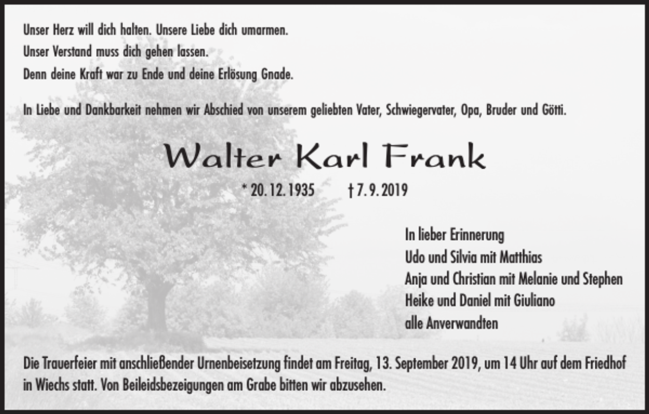 <p>Unser Herz will dich halten. Unsere Liebe dich umarmen.<br />Unser Verstand muss dich gehen lassen.<br />Denn deine Kraft war zu Ende und deine Erlösung Gnade.<br />In Liebe und Dankbarkeit nehmen wir Abschied von unserem geliebten Vater, Schwiegervater, Opa, Bruder und Götti.</p><p>Walter Karl Frank<br />* 20. 12. 1935</p><p>† 7. 9. 2019<br />In lieber Erinnerung<br />Udo und Silvia mit Matthias<br />Anja und Christian mit Melanie und Stephen<br />Heike und Daniel mit Giuliano<br />alle Anverwandten</p><p>Die Trauerfeier mit anschließender Urnenbeisetzung findet am Freitag, 13. September 2019, um 14 Uhr auf dem Friedhof<br />in Wiechs statt. Von Beileidsbezeigungen am Grabe bitten wir abzusehen.</p>