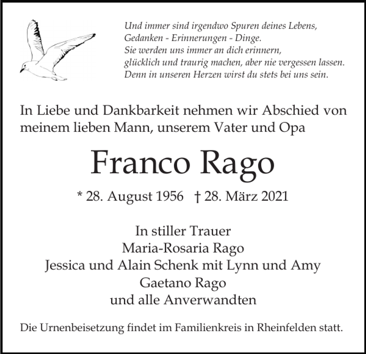 <p>Und immer sind irgendwo Spuren deines Lebens,<br />Gedanken - Erinnerungen - Dinge.<br />Sie werden uns immer an dich erinnern,<br />glücklich und traurig machen, aber nie vergessen lassen.<br />Denn in unseren Herzen wirst du stets bei uns sein.</p><p>In Liebe und Dankbarkeit nehmen wir Abschied von<br />meinem lieben Mann, unserem Vater und Opa</p><p>Franco Rago<br />* 28. August 1956 † 28. März 2021<br />In stiller Trauer<br />Maria-Rosaria Rago<br />Jessica und Alain Schenk mit Lynn und Amy<br />Gaetano Rago<br />und alle Anverwandten<br />Die Urnenbeisetzung findet im Familienkreis in Rheinfelden statt.</p>
