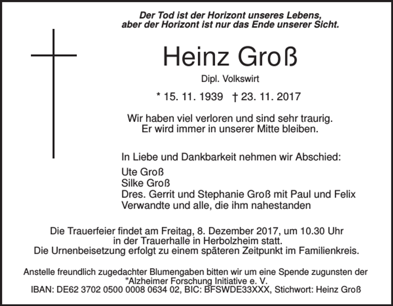 <p>Der Tod ist der Horizont unseres Lebens,<br />aber der Horizont ist nur das Ende unserer Sicht.</p><p>Heinz Groß<br />Dipl. Volkswirt</p><p>* 15. 11. 1939 † 23. 11. 2017<br />Wir haben viel verloren und sind sehr traurig.<br />Er wird immer in unserer Mitte bleiben.<br />In Liebe und Dankbarkeit nehmen wir Abschied:<br />Ute Groß<br />Silke Groß<br />Dres. Gerrit und Stephanie Groß mit Paul und Felix<br />Verwandte und alle, die ihm nahestanden<br />Die Trauerfeier findet am Freitag, 8. Dezember 2017, um 10.30 Uhr<br />in der Trauerhalle in Herbolzheim statt.<br />Die Urnenbeisetzung erfolgt zu einem späteren Zeitpunkt im Familienkreis.<br />Anstelle freundlich zugedachter Blumengaben bitten wir um eine Spende zugunsten der<br />"Alzheimer Forschung Initiative e. V.<br />IBAN: DE62 3702 0508 0634 02, BIC: BFSWDE33XXX, Stichwort: Heinz Groß</p>