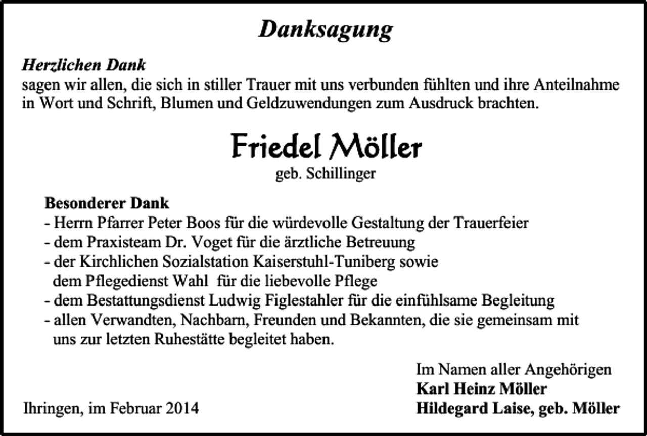<p>Danksagung<br />Herzlichen Dank<br />sagen wir allen, die sich in stiller Trauer mit uns verbunden fühlten und ihre Anteilnahme<br />in Wort und Schrift, Blumen und Geldzuwendungen zum Ausdruck brachten.</p><p>Friedel Möller<br />geb. Schillinger</p><p>Besonderer Dank<br />- Herrn Pfarrer Peter Boos für die würdevolle Gestaltung der Trauerfeier<br />- dem Praxisteam Dr. Voget für die ärztliche Betreuung<br />- der Kirchlichen Sozialstation Kaiserstuhl-Tuniberg sowie<br />dem Pflegedienst Wahl für die liebevolle Pflege<br />- dem Bestattungsdienst Ludwig Figlestahler für die einfühlsame Begleitung<br />- allen Verwandten, Nachbarn, Freunden und Bekannten, die sie gemeinsam mit<br />uns zur letzten Ruhestätte begleitet haben.</p><p>Ihringen, im Februar 2014</p><p>Im Namen aller Angehörigen<br />Karl Heinz Möller<br />Hildegard Laise, geb. Möller</p>