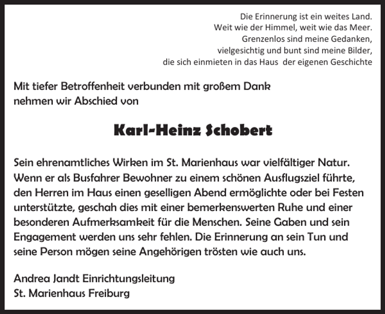 <p>Die Erinnerung ist ein weites Land.<br />Weit wie der Himmel, weit wie das Meer.<br />Grenzenlos sind meine Gedanken,<br />vielgesichtig und bunt sind meine Bilder,<br />die sich einmieten in das Haus der eigenen Geschichte</p><p>Mit tiefer Betroffenheit verbunden mit großem Dank<br />nehmen wir Abschied von</p><p>Karl-Heinz Schobert<br />Sein ehrenamtliches Wirken im St. Marienhaus war vielfältiger Natur.<br />Wenn er als Busfahrer Bewohner zu einem schönen Ausflugsziel führte,<br />den Herren im Haus einen geselligen Abend ermöglichte oder bei Festen<br />unterstützte, geschah dies mit einer bemerkenswerten Ruhe und einer<br />besonderen Aufmerksamkeit für die Menschen. Seine Gaben und sein<br />Engagement werden uns sehr fehlen. Die Erinnerung an sein Tun und<br />seine Person mögen seine Angehörigen trösten wie auch uns.<br />Andrea Jandt Einrichtungsleitung<br />St. Marienhaus Freiburg</p>