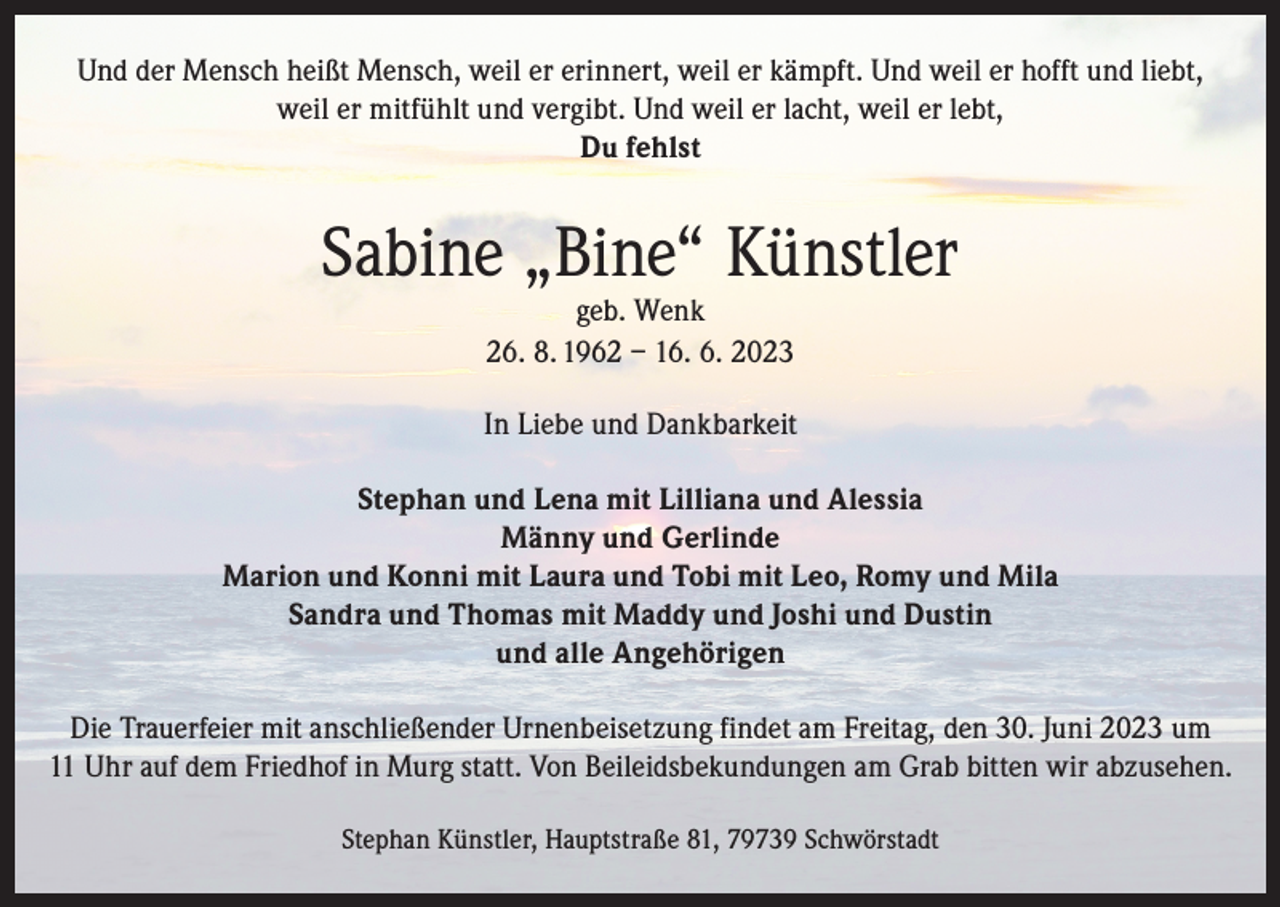 <p>Und der Mensch heißt Mensch, weil er erinnert, weil er kämpft. Und weil er hofft und liebt,<br />weil er mitfühlt und vergibt. Und weil er lacht, weil er lebt,<br />Du fehlst</p><p>Sabine „Bine“ Künstler<br />geb. Wenk<br />26. 8. 1962 – 16. 6. 2023</p><p>In Liebe und Dankbarkeit<br />Stephan und Lena mit Lilliana und Alessia<br />Männy und Gerlinde<br />Marion und Konni mit Laura und Tobi mit Leo, Romy und Mila<br />Sandra und Thomas mit Maddy und Joshi und Dustin<br />und alle Angehörigen<br />Die Trauerfeier mit anschließender Urnenbeisetzung findet am Freitag, den 30. Juni 2023 um<br />11 Uhr auf dem Friedhof in Murg statt. Von Beileidsbekundungen am Grab bitten wir abzusehen.<br />Stephan Künstler, Hauptstraße 81, 79739 Schwörstadt</p>