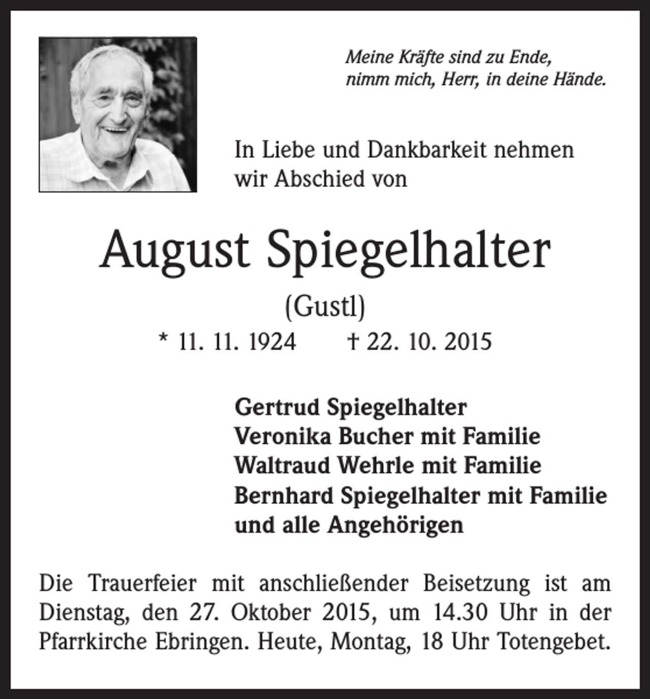 <p>Meine Kräfte sind zu Ende,<br />nimm mich, Herr, in deine Hände.</p><p>In Liebe und Dankbarkeit nehmen<br />wir Abschied von</p><p>August Spiegelhalter<br />(Gustl)<br />* 11. 11. 1924 † 22. 10. 2015<br />Gertrud Spiegelhalter<br />Veronika Bucher mit Familie<br />Waltraud Wehrle mit Familie<br />Bernhard Spiegelhalter mit Familie<br />und alle Angehörigen<br />Die Trauerfeier mit anschließender Beisetzung ist am<br />Dienstag, den 27. Oktober 2015, um 14.30 Uhr in der<br />Pfarrkirche Ebringen. Heute, Montag, 18 Uhr Totengebet.</p>