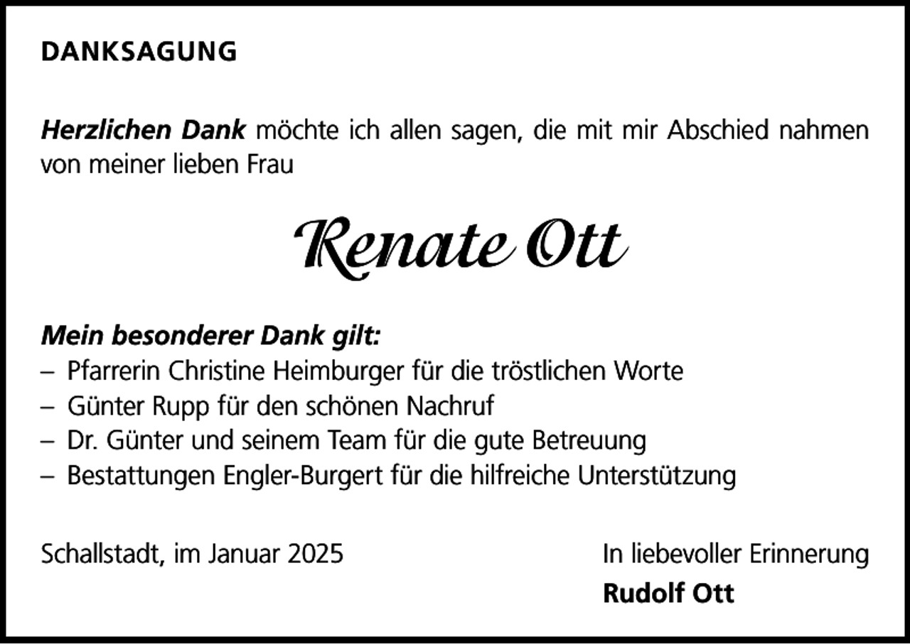 <p>DANKSAGUNG<br />Herzlichen Dank möchte ich allen sagen, die mit mir Abschied nahmen<br />von meiner lieben Frau</p><p>Renate Ott<br />Mein besonderer Dank gilt:<br />– Pfarrerin Christine Heimburger für die tröstlichen Worte<br />– Günter Rupp für den schönen Nachruf<br />– Dr. Günter und seinem Team für die gute Betreuung<br />– Bestattungen Engler-Burgert für die hilfreiche Unterstützung<br />Schallstadt, im Januar 2025 In liebevoller Erinnerung</p><p>Rudolf Ott</p>