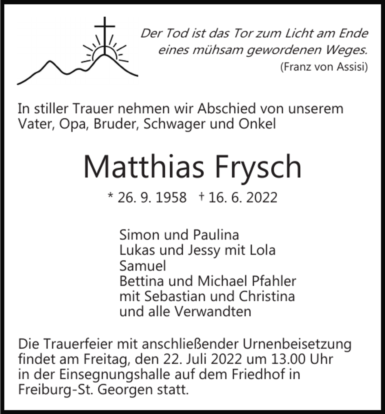 <p>Der Tod ist das Tor zum Licht am Ende<br />eines mühsam gewordenen Weges.<br />(Franz von Assisi)</p><p>In stiller Trauer nehmen wir Abschied von unserem<br />Vater, Opa, Bruder, Schwager und Onkel</p><p>Matthias Frysch<br />* 26. 9. 1958 † 16. 6. 2022<br />Simon und Paulina<br />Lukas und Jessy mit Lola<br />Samuel<br />Bettina und Michael Pfahler<br />mit Sebastian und Christina<br />und alle Verwandten<br />Die Trauerfeier mit anschließender Urnenbeisetzung<br />findet am Freitag, den 22. Juli 2022 um 13.00 Uhr<br />in der Einsegnungshalle auf dem Friedhof in<br />Freiburg­St. Georgen statt.</p>