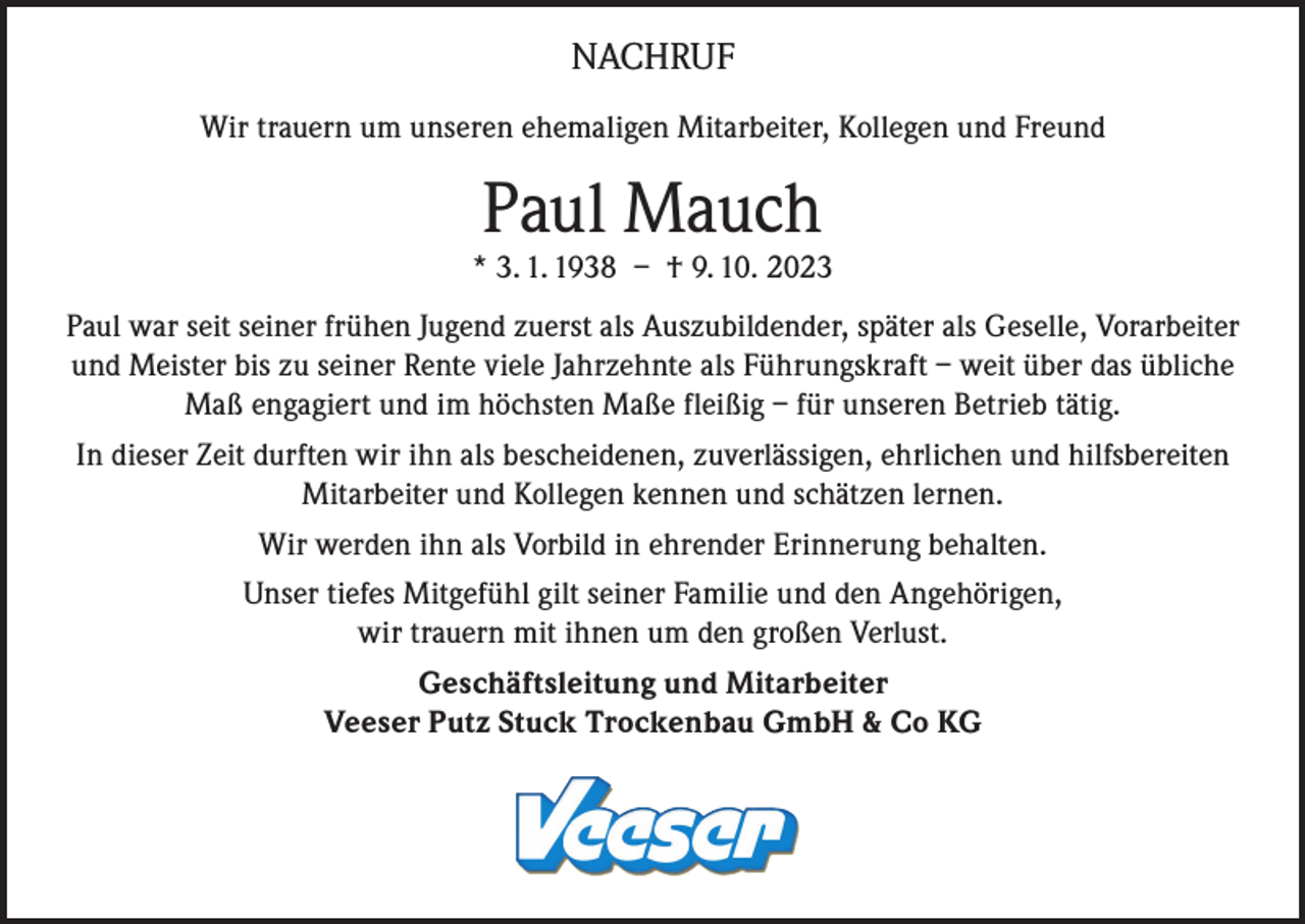 <p>NACHRUF<br />Wir trauern um unseren ehemaligen Mitarbeiter, Kollegen und Freund</p><p>Paul Mauch</p><p>* 3. 1. 1938 – † 9. 10. 2023<br />Paul war seit seiner frühen Jugend zuerst als Auszubildender, später als Geselle, Vorarbeiter<br />und Meister bis zu seiner Rente viele Jahrzehnte als Führungskraft – weit über das übliche<br />Maß engagiert und im höchsten Maße fleißig – für unseren Betrieb tätig.<br />In dieser Zeit durften wir ihn als bescheidenen, zuverlässigen, ehrlichen und hilfsbereiten<br />Mitarbeiter und Kollegen kennen und schätzen lernen.<br />Wir werden ihn als Vorbild in ehrender Erinnerung behalten.<br />Unser tiefes Mitgefühl gilt seiner Familie und den Angehörigen,<br />wir trauern mit ihnen um den großen Verlust.<br />Geschäftsleitung und Mitarbeiter<br />Veeser Putz Stuck Trockenbau GmbH &amp; Co KG</p>