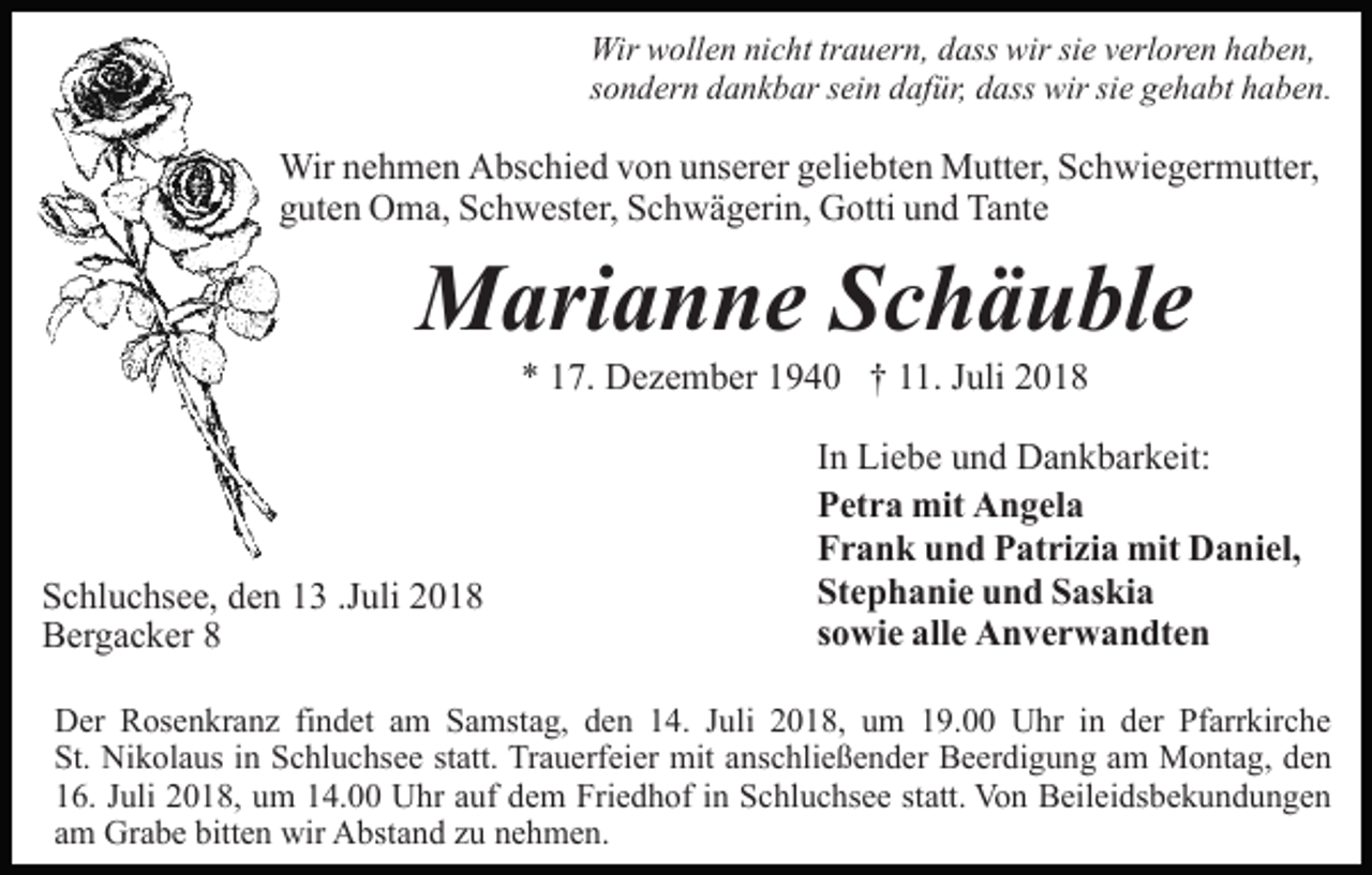 <p>Wir wollen nicht trauern, dass wir sie verloren haben,<br />sondern dankbar sein dafür, dass wir sie gehabt haben.</p><p>Wir nehmen Abschied von unserer geliebten Mutter, Schwiegermutter,<br />guten Oma, Schwester, Schwägerin, Gotti und Tante</p><p>Marianne Schäuble<br />* 17. Dezember 1940 † 11. Juli 2018</p><p>Schluchsee, den 13 .Juli 2018<br />Bergacker 8</p><p>In Liebe und Dankbarkeit:<br />Petra mit Angela<br />Frank und Patrizia mit Daniel,<br />Stephanie und Saskia<br />sowie alle Anverwandten</p><p>Der Rosenkranz findet am Samstag, den 14. Juli 2018, um 19.00 Uhr in der Pfarrkirche<br />St. Nikolaus in Schluchsee statt. Trauerfeier mit anschließender Beerdigung am Montag, den<br />16. Juli 2018, um 14.00 Uhr auf dem Friedhof in Schluchsee statt. Von Beileidsbekundungen<br />am Grabe bitten wir Abstand zu nehmen.</p>