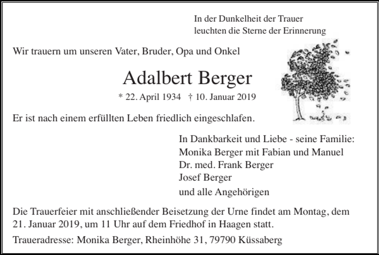 <p>In der Dunkelheit der Trauer<br />leuchten die Sterne der Erinnerung</p><p>Wir trauern um unseren Vater, Bruder, Opa und Onkel</p><p>Adalbert Berger<br />* 22. April 1934 † 10. Januar 2019</p><p>Er ist nach einem erfüllten Leben friedlich eingeschlafen.<br />In Dankbarkeit und Liebe - seine Familie:<br />Monika Berger mit Fabian und Manuel<br />Dr. med. Frank Berger<br />Josef Berger<br />und alle Angehörigen<br />Die Trauerfeier mit anschließender Beisetzung der Urne findet am Montag, dem<br />21. Januar 2019, um 11 Uhr auf dem Friedhof in Haagen statt.<br />Traueradresse: Monika Berger, Rheinhöhe 31, 79790 Küssaberg</p>