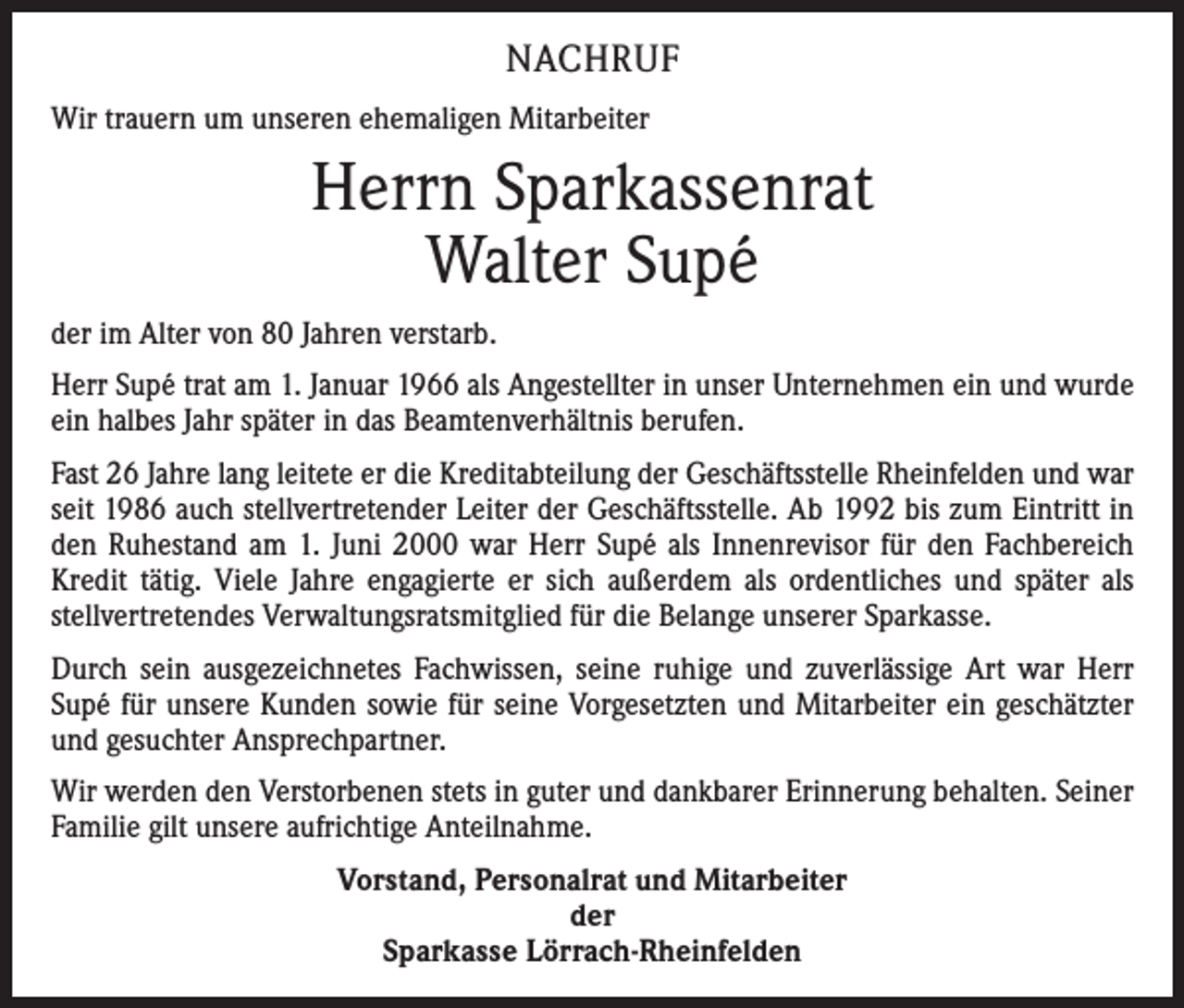 <p>NACHRUF<br />Wir trauern um unseren ehemaligen Mitarbeiter</p><p>Herrn Sparkassenrat<br />Walter Supé<br />der im Alter von 80 Jahren verstarb.<br />Herr Supé trat am 1. Januar 1966 als Angestellter in unser Unternehmen ein und wurde<br />ein halbes Jahr später in das Beamtenverhältnis berufen.<br />Fast 26 Jahre lang leitete er die Kreditabteilung der Geschäftsstelle Rheinfelden und war<br />seit 1986 auch stellvertretender Leiter der Geschäftsstelle. Ab 1992 bis zum Eintritt in<br />den Ruhestand am 1. Juni 2000 war Herr Supé als Innenrevisor für den Fachbereich<br />Kredit tätig. Viele Jahre engagierte er sich außerdem als ordentliches und später als<br />­stellvertretendes Verwaltungsratsmitglied für die Belange unserer Sparkasse.<br />Durch sein ausgezeichnetes Fachwissen, seine ruhige und zuverlässige Art war Herr<br />Supé für unsere Kunden sowie für seine Vorgesetzten und Mitarbeiter ein geschätzter<br />und gesuchter Ansprechpartner.<br />Wir werden den Verstorbenen stets in guter und dankbarer Erinnerung behalten. Seiner<br />Familie gilt unsere aufrichtige Anteilnahme.<br />Vorstand, Personalrat und Mitarbeiter<br />der<br />Sparkasse Lörrach-Rheinfelden</p>
