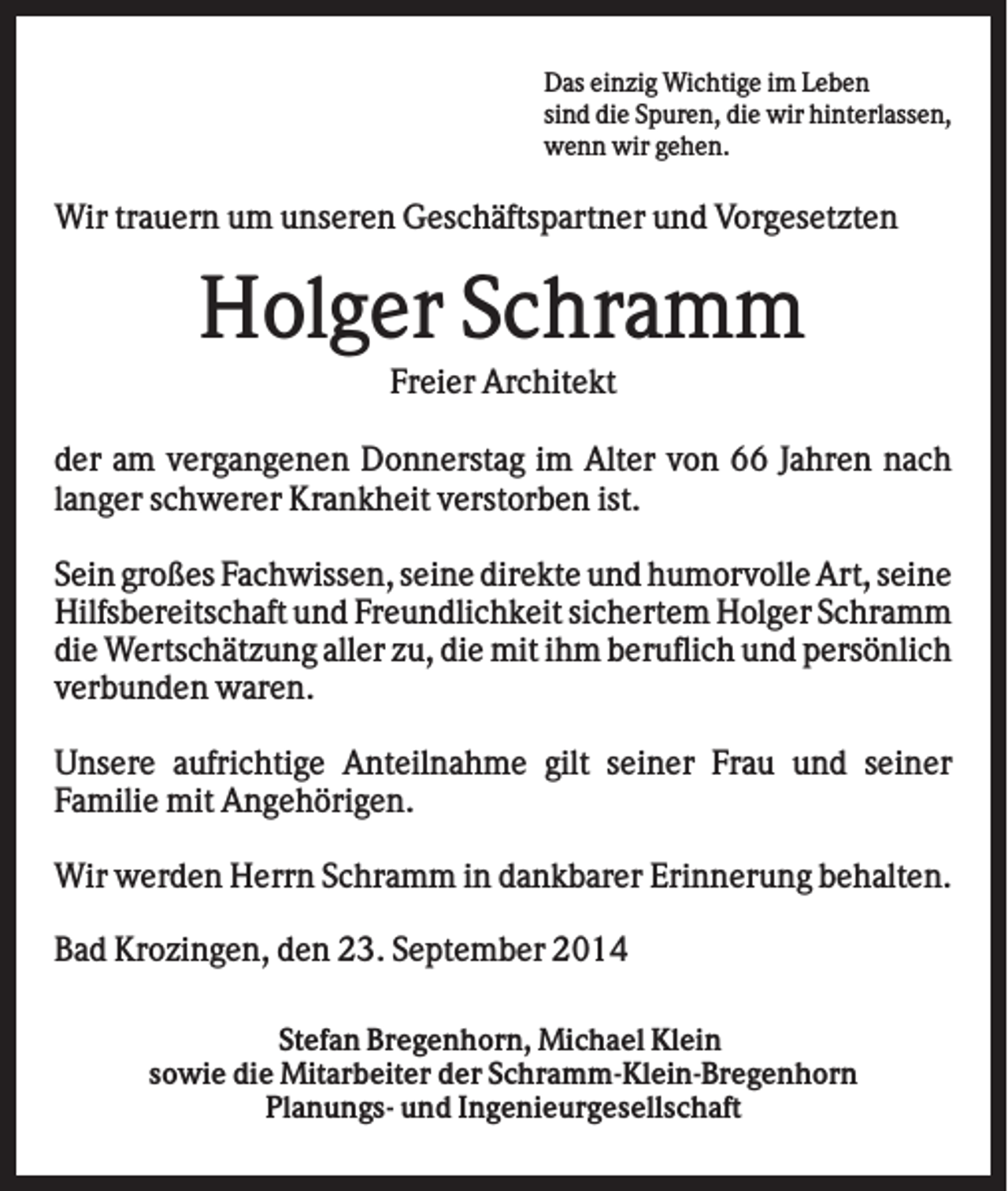 <p>Das einzig Wichtige im Leben<br />sind die Spuren, die wir hinterlassen,<br />wenn wir gehen.</p><p>Wir trauern um unseren Geschäftspartner und Vorgesetzten</p><p>Holger Schramm<br />Freier Architekt<br />der am vergangenen Donnerstag im Alter von 66 Jahren nach<br />langer schwerer Krankheit verstorben ist.<br />Sein großes Fachwissen, seine direkte und humorvolle Art, seine<br />Hilfsbereitschaft und Freundlichkeit sichertem Holger Schramm<br />die Wertschätzung aller zu, die mit ihm beruflich und persönlich<br />verbunden waren.<br />Unsere aufrichtige Anteilnahme gilt seiner Frau und seiner<br />Familie mit Angehörigen.<br />Wir werden Herrn Schramm in dankbarer Erinnerung behalten.<br />Bad Krozingen, den 23. September 2014<br />Stefan Bregenhorn, Michael Klein<br />sowie die Mitarbeiter der Schramm-Klein-Bregenhorn<br />Planungs- und Ingenieurgesellschaft</p>