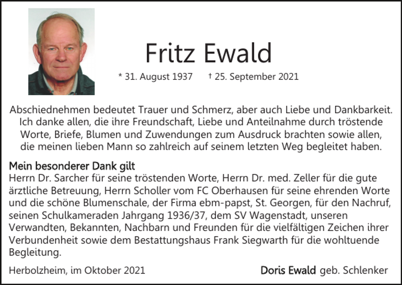 <p>Fritz Ewald<br />* 31. August 1937</p><p>† 25. September 2021</p><p>Abschiednehmen bedeutet Trauer und Schmerz, aber auch Liebe und Dankbarkeit.<br />Ich danke allen, die ihre Freundschaft, Liebe und Anteilnahme durch tröstende<br />Worte, Briefe, Blumen und Zuwendungen zum Ausdruck brachten sowie allen,<br />die meinen lieben Mann so zahlreich auf seinem letzten Weg begleitet haben.<br />Herrn Dr. Sarcher für seine tröstenden Worte, Herrn Dr. med. Zeller für die gute<br />ärztliche Betreuung, Herrn Scholler vom FC Oberhausen für seine ehrenden Worte<br />und die schöne Blumenschale, der Firma ebm-papst, St. Georgen, für den Nachruf,<br />seinen Schulkameraden Jahrgang 1936/37, dem SV Wagenstadt, unseren<br />Verwandten, Bekannten, Nachbarn und Freunden für die vielfältigen Zeichen ihrer<br />Verbundenheit sowie dem Bestattungshaus Frank Siegwarth für die wohltuende<br />Begleitung.<br />Herbolzheim, im Oktober 2021</p><p>geb. Schlenker</p>