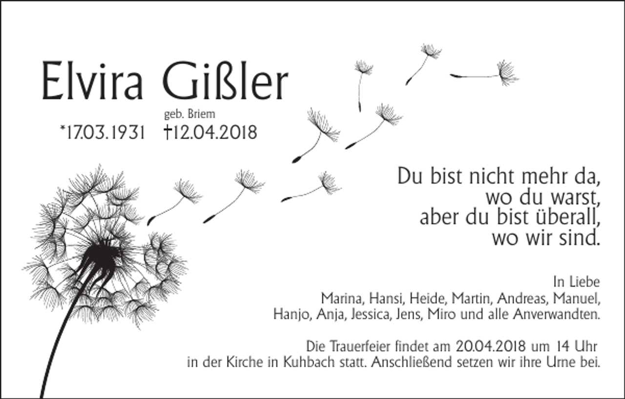<p>Elvira Gißler<br />geb. Briem</p><p>*17.03.1932.04.2018</p><p>Du bist nicht mehr da,<br />wo du warst,<br />aber du bist überall,<br />wo wir sind.<br />In Liebe<br />Marina, Hansi, Heide, Martin, Andreas, Manuel,<br />Hanjo, Anja, Jessica, Jens, Miro und alle Anverwandten.<br />Die Trauerfeier findet am 20.04.2018 um 14 Uhr<br />in der Kirche in Kuhbach statt. Anschließend setzen wir ihre Urne bei.</p>