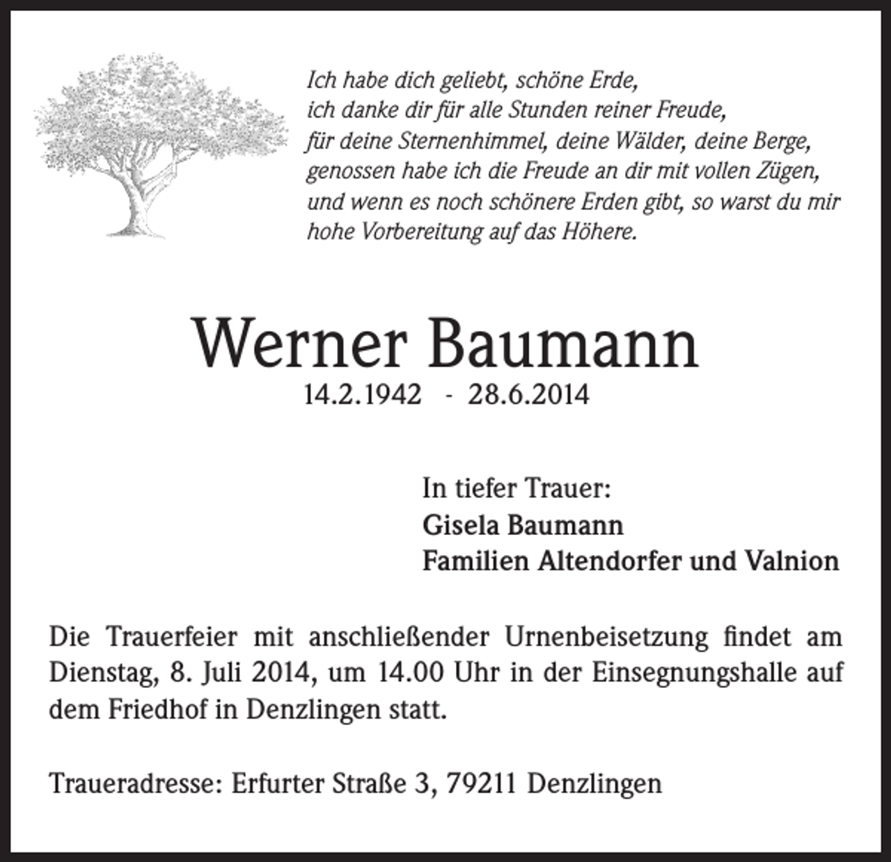 <p>Ich habe dich geliebt, schöne Erde,<br />ich danke dir für alle Stunden reiner Freude,<br />für deine Sternenhimmel, deine Wälder, deine Berge,<br />genossen habe ich die Freude an dir mit vollen Zügen,<br />und wenn es noch schönere Erden gibt, so warst du mir<br />hohe Vorbereitung auf das Höhere.</p><p>Werner<br />Baumann<br />14.2.1942 - 28.6.2014<br />In tiefer Trauer:<br />Gisela Baumann<br />Familien Altendorfer und Valnion<br />Die Trauerfeier mit anschließender Urnenbeisetzung findet am<br />Dienstag, 8. Juli 2014, um 14.00 Uhr in der Einsegnungshalle auf<br />dem Friedhof in Denzlingen statt.<br />Traueradresse: Erfurter Straße 3, 79211 Denzlingen</p>