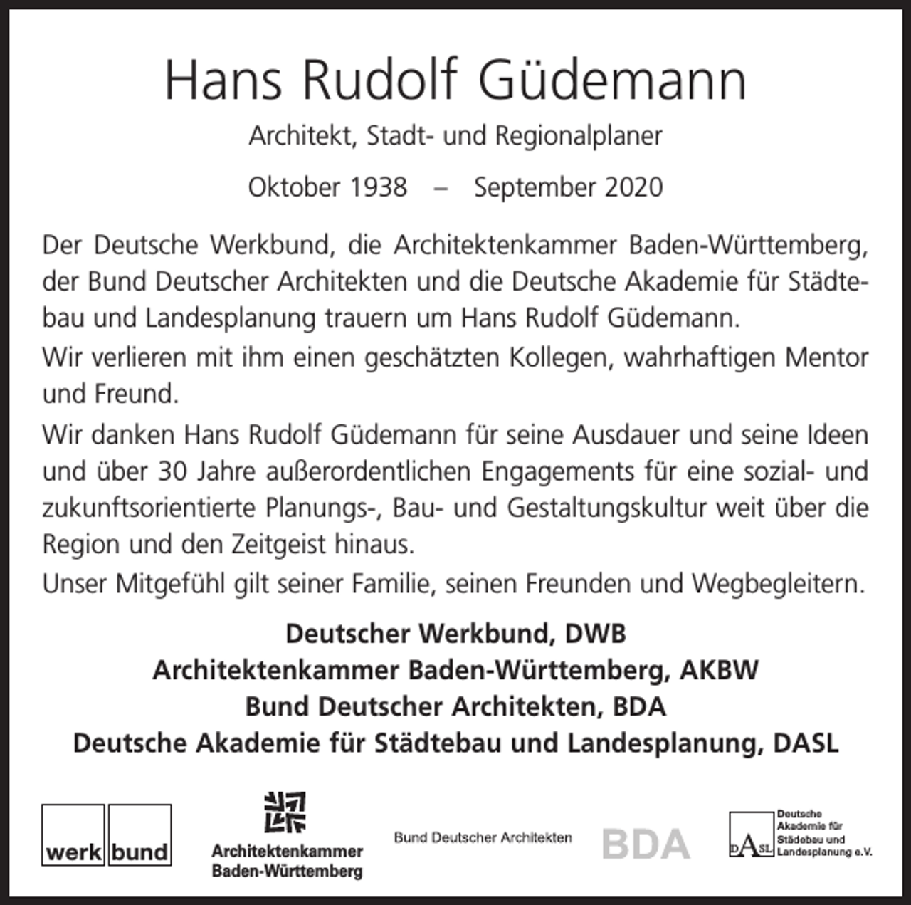 <p>Hans Rudolf Güdemann<br />Architekt, Stadt- und Regionalplaner<br />Oktober 1938 – September 2020<br />Der Deutsche Werkbund, die Architektenkammer Baden-Württemberg,<br />der Bund Deutscher Architekten und die Deutsche Akademie für Städtebau und Landesplanung trauern um Hans Rudolf Güdemann.<br />Wir verlieren mit ihm einen geschätzten Kollegen, wahrhaftigen Mentor<br />und Freund.<br />Wir danken Hans Rudolf Güdemann für seine Ausdauer und seine Ideen<br />und über 30 Jahre außerordentlichen Engagements für eine sozial- und<br />zukunftsorientierte Planungs-, Bau- und Gestaltungskultur weit über die<br />Region und den Zeitgeist hinaus.<br />Unser Mitgefühl gilt seiner Familie, seinen Freunden und Wegbegleitern.<br />Deutscher Werkbund, DWB<br />Architektenkammer Baden-Württemberg, AKBW<br />Bund Deutscher Architekten, BDA<br />Deutsche Akademie für Städtebau und Landesplanung, DASL</p><p>werk bund</p><p>Architektenkammer<br />Baden-Württemberg</p><p>Deutsche<br />Akademie für<br />Städebau und<br />SL Landesplanung e. V.</p><p>A</p><p>D</p>