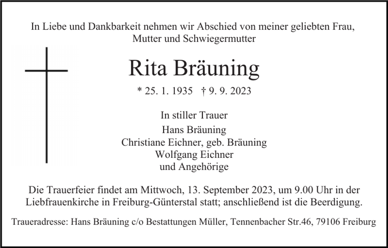 <p>In Liebe und Dankbarkeit nehmen wir Abschied von meiner geliebten Frau,<br />Mutter und Schwiegermutter</p><p>Rita Bräuning<br />* 25. 1. 1935 † 9. 9. 2023<br />In stiller Trauer<br />Hans Bräuning<br />Christiane Eichner, geb. Bräuning<br />Wolfgang Eichner<br />und Angehörige<br />Die Trauerfeier findet am Mittwoch, 13. September 2023, um 9.00 Uhr in der<br />Liebfrauenkirche in Freiburg-Günterstal statt; anschließend ist die Beerdigung.<br />Traueradresse: Hans Bräuning c/o Bestattungen Müller, Tennenbacher Str.46, 79106 Freiburg</p>