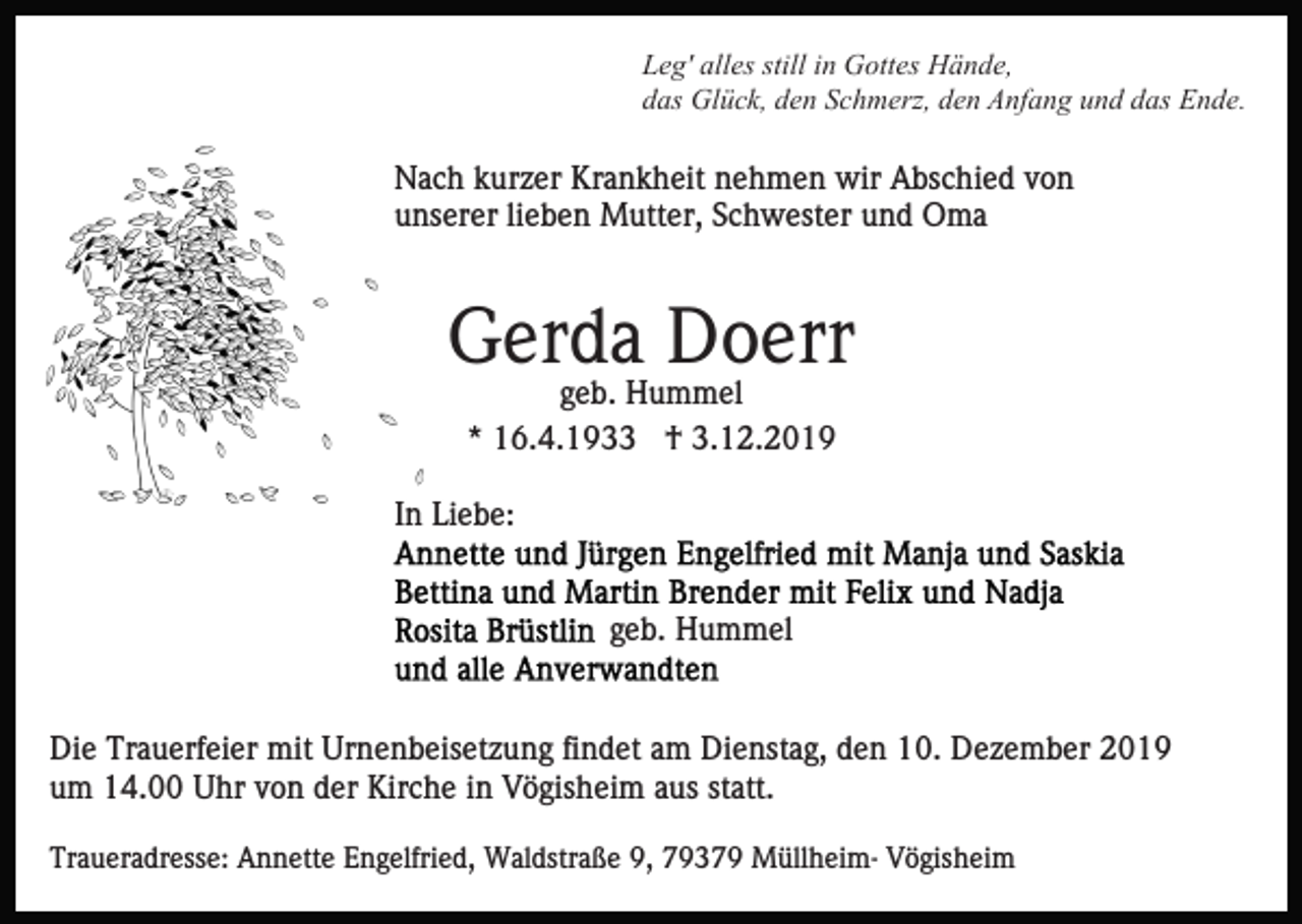 <p>Leg' alles still in Gottes Hände,<br />das Glück, den Schmerz, den Anfang und das Ende.</p><p>Nach kurzer Krankheit nehmen wir Abschied von<br />unserer lieben Mutter, Schwester und Oma</p><p>Gerda Doerr<br />geb. Hummel<br />* 16.4.1933 † 3.12.2019<br />In Liebe:</p><p>geb. Hummel</p><p>Die Trauerfeier mit Urnenbeisetzung findet am Dienstag, den 10. Dezember 2019<br />um 14.00 Uhr von der Kirche in Vögisheim aus statt.<br />Traueradresse: Annette Engelfried, Waldstraße 9, 79379 Müllheim- Vögisheim</p>