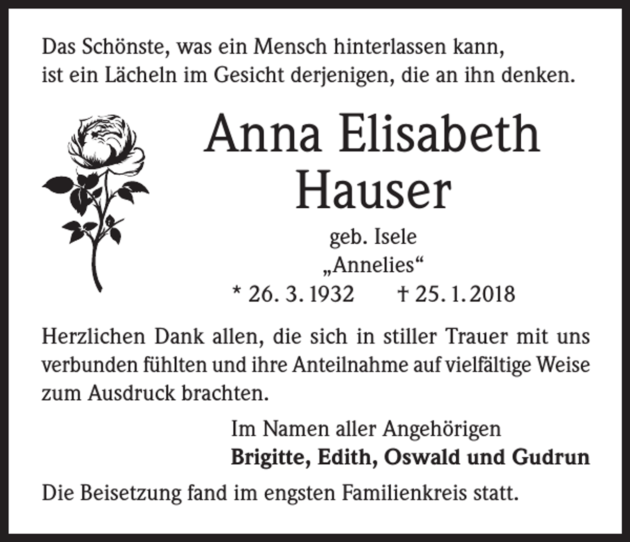 <p>Das Schönste, was ein Mensch hinterlassen kann,<br />ist ein Lächeln im Gesicht derjenigen, die an ihn denken.</p><p>Anna Elisabeth<br />Hauser<br />geb. Isele<br />„Annelies“<br />* 26. 3. 1932<br />† 25. 1. 2018</p><p>Herzlichen Dank allen, die sich in stiller Trauer mit uns<br />verbunden fühlten und ihre Anteilnahme auf vielfältige Weise<br />zum Ausdruck brachten.<br />Im Namen aller Angehörigen<br />Brigitte, Edith, Oswald und Gudrun<br />Die Beisetzung fand im engsten Familienkreis statt.</p>