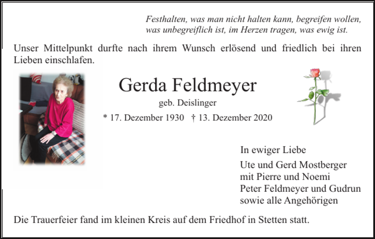 <p>Festhalten, was man nicht halten kann, begreifen wollen,<br />was unbegreiflich ist, im Herzen tragen, was ewig ist.</p><p>Unser Mittelpunkt durfte nach ihrem Wunsch erlösend und friedlich bei ihren<br />Lieben einschlafen.</p><p>Gerda Feldmeyer<br />geb. Deislinger<br />* 17. Dezember 1930 † 13. Dezember 2020</p><p>In ewiger Liebe<br />Ute und Gerd Mostberger<br />mit Pierre und Noemi<br />Peter Feldmeyer und Gudrun<br />sowie alle Angehörigen<br />Die Trauerfeier fand im kleinen Kreis auf dem Friedhof in Stetten statt.</p>
