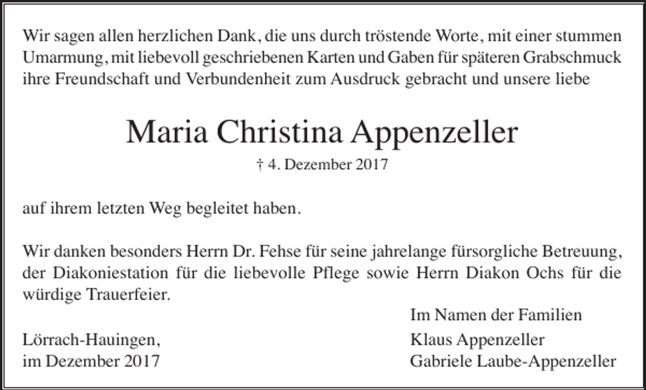 <p>Wir sagen allen herzlichen Dank, die uns durch tröstende Worte, mit einer stummen<br />Umarmung, mit liebevoll geschriebenen Karten und Gaben für späteren Grabschmuck<br />ihre Freundschaft und Verbundenheit zum Ausdruck gebracht und unsere liebe</p><p>Maria Christina Appenzeller<br />† 4. Dezember 2017</p><p>auf ihrem letzten Weg begleitet haben.<br />Wir danken besonders Herrn Dr. Fehse für seine jahrelange fürsorgliche Betreuung,<br />der Diakoniestation für die liebevolle Pflege sowie Herrn Diakon Ochs für die<br />würdige Trauerfeier.<br />Im Namen der Familien<br />Lörrach-Hauingen,<br />Klaus Appenzeller<br />im Dezember 2017<br />Gabriele Laube-Appenzeller</p>