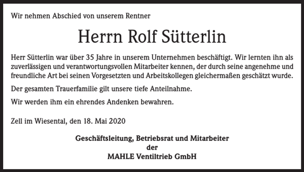 <p>Wir nehmen Abschied von unserem Rentner</p><p>Herrn Rolf Sütterlin<br />Herr Sütterlin war über 35 Jahre in unserem Unternehmen beschäftigt. Wir lernten ihn als<br />zuverlässigen und verantwortungsvollen Mitarbeiter kennen, der durch seine angenehme und<br />freundliche Art bei seinen Vorgesetzten und Arbeitskollegen gleichermaßen geschätzt wurde.<br />Der gesamten Trauerfamilie gilt unsere tiefe Anteilnahme.<br />Wir werden ihm ein ehrendes Andenken bewahren.<br />Zell im Wiesental, den 18. Mai 2020<br />Geschäftsleitung, Betriebsrat und Mitarbeiter<br />der<br />MAHLE Ventiltrieb GmbH</p>