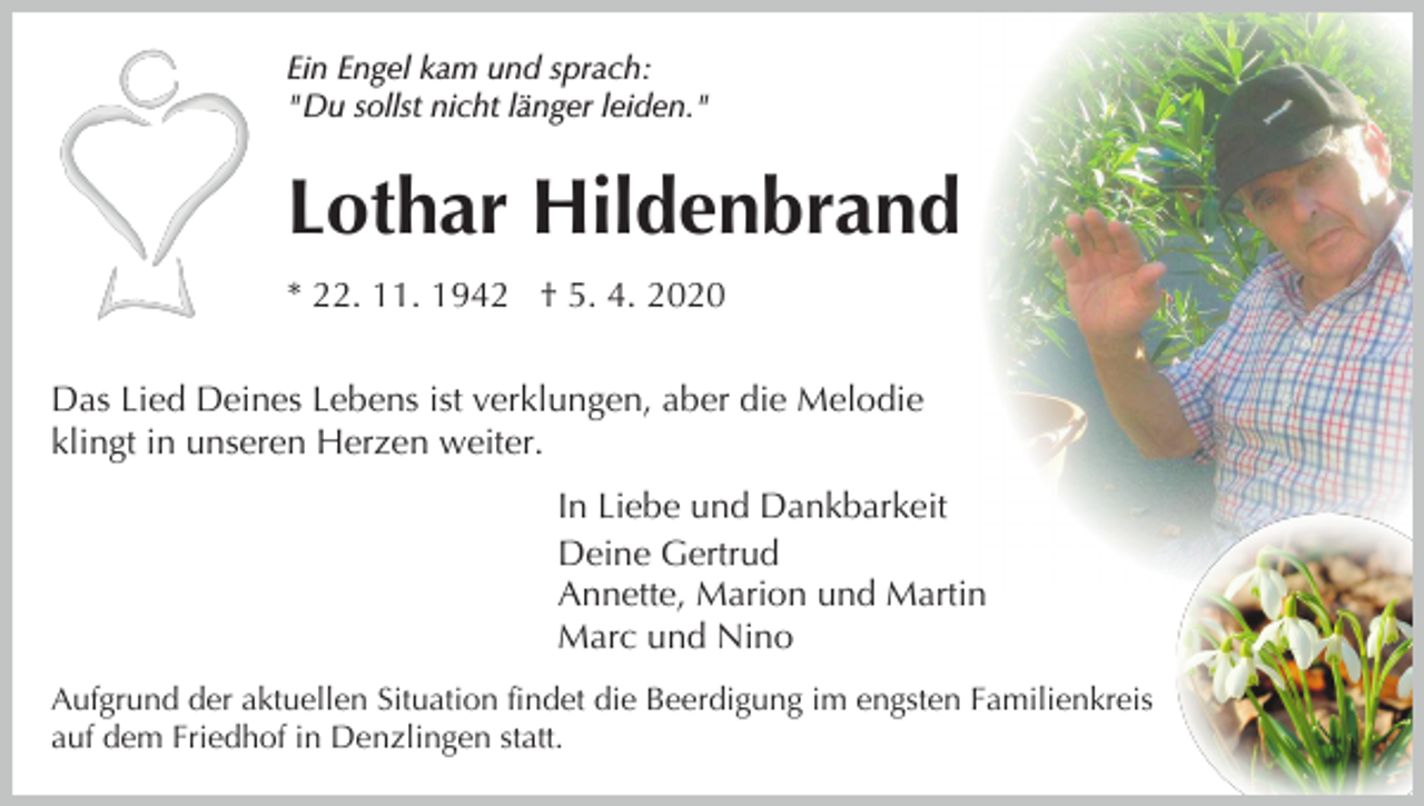 <p>Ein Engel kam und sprach:<br />"Du sollst nicht länger leiden."</p><p>Lothar Hildenbrand<br />* 22. 11. 1942 † 5. 4. 2020<br />Das Lied Deines Lebens ist verklungen, aber die Melodie<br />klingt in unseren Herzen weiter.<br />In Liebe und Dankbarkeit<br />Deine Gertrud<br />Annette, Marion und Martin<br />Marc und Nino<br />Aufgrund der aktuellen Situation findet die Beerdigung im engsten Familienkreis<br />auf dem Friedhof in Denzlingen statt.</p>
