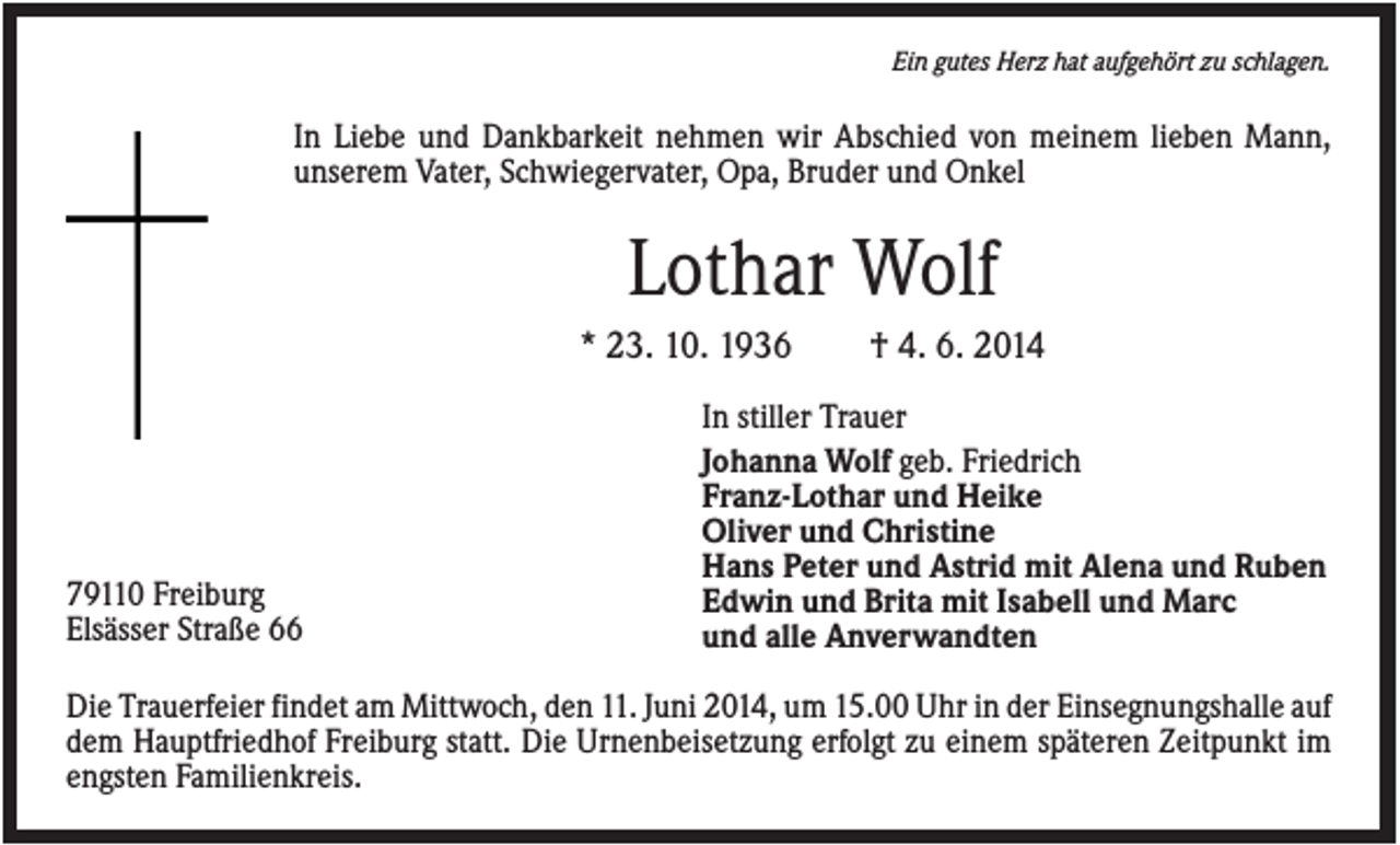 <p>Ein gutes Herz hat aufgehört zu schlagen.</p><p>In Liebe und Dankbarkeit nehmen wir Abschied von meinem lieben Mann,<br />unserem Vater, Schwiegervater, Opa, Bruder und Onkel</p><p>Lothar Wolf<br />* 23. 10. 1936</p><p>79110 Freiburg<br />Elsässer Straße 66</p><p>† 4. 6. 2014</p><p>In stiller Trauer<br />Johanna Wolf geb. Friedrich<br />Franz-Lothar und Heike<br />Oliver und Christine<br />Hans Peter und Astrid mit Alena und Ruben<br />Edwin und Brita mit Isabell und Marc<br />und alle Anverwandten</p><p>Die Trauerfeier findet am Mittwoch, den 11. Juni 2014, um 15.00 Uhr in der Einsegnungshalle auf<br />dem Hauptfriedhof Freiburg statt. Die Urnenbeisetzung erfolgt zu einem späteren Zeitpunkt im<br />engsten Familienkreis.</p>
