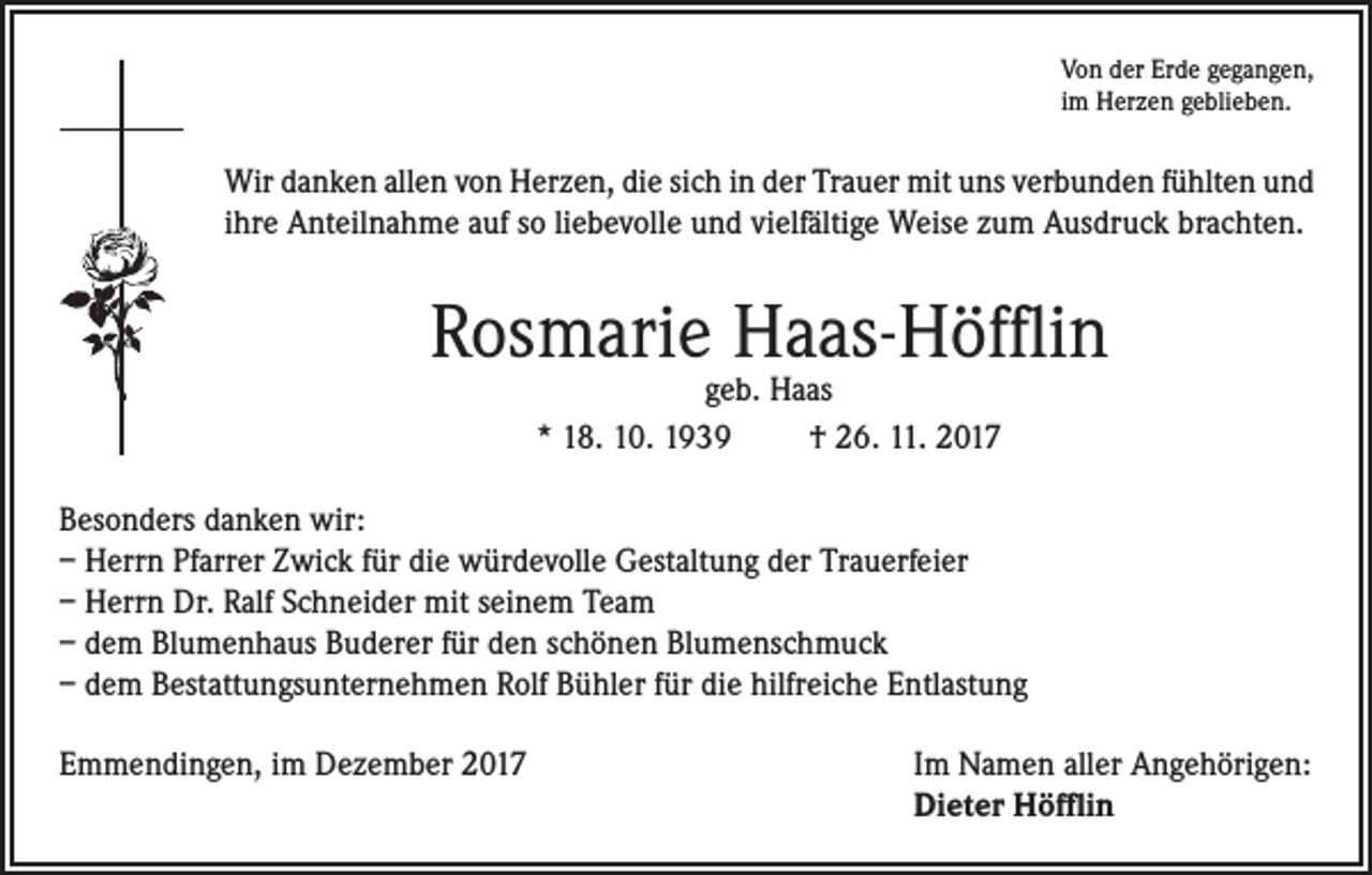 <p>Von der Erde gegangen,<br />im Herzen geblieben.</p><p>Wir danken allen von Herzen, die sich in der Trauer mit uns verbunden fühlten und<br />ihre Anteilnahme auf so liebevolle und vielfältige Weise zum Ausdruck brachten.</p><p>Rosmarie Haas-Höfflin<br />geb. Haas<br />* 18. 10. 1939<br />† 26. 11. 2017</p><p>Besonders danken wir:<br />– Herrn Pfarrer Zwick für die würdevolle Gestaltung der Trauerfeier<br />– Herrn Dr. Ralf Schneider mit seinem Team<br />– dem Blumenhaus Buderer für den schönen Blumenschmuck<br />– dem Bestattungsunternehmen Rolf Bühler für die hilfreiche Entlastung<br />Emmendingen, im Dezember 2017 Im Namen aller Angehörigen:<br />Dieter Höfflin</p>