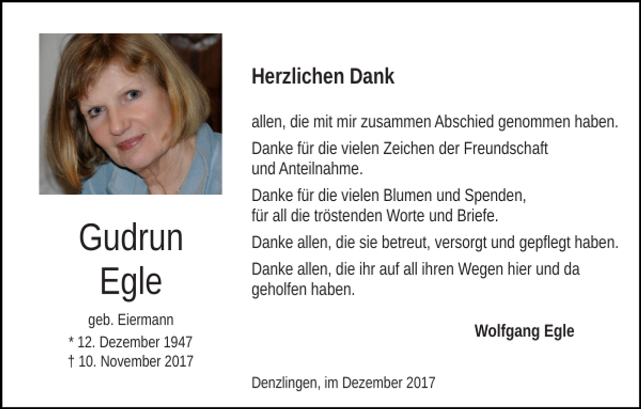 <p>HHerzlichen<br />er zli c h e n DDank<br />ank<br />allen,<br />all<br />e n, didiee mit<br />mit mir<br />mir zzusammen<br />u s a m m e n Abschied<br />A b s c hi e d genommen<br />g e n o m m e n haben.<br />h a b e n.<br />DDanke<br />a n k e f für<br />ür didie<br />e vivielen<br />el e n ZZeichen<br />ei c h e n der<br />d er Freundschaft<br />Fr e u n d s c h aft<br />uund<br />n d Anteilnahme.<br />A nt eil n a h m e.</p><p>GGudrun<br />u dr u n<br />EEgle<br />gl e</p><p>DDanke<br />a n k e f für<br />ür didie<br />e vivielen<br />el e n BlBlumen<br />u m e n und<br />u n d Spenden,<br />S p e n d e n,<br />tröstenden<br />ffür<br />ür all<br />all die<br />di e tr<br />ö st e n d e n Worte<br />W ort e und<br />u n d Briefe.<br />Bri ef e.<br />DDanke<br />a n k e all<br />e n, didie<br />e sisie<br />e bbetreut,<br />etr e ut, versorgt<br />v er s or gt und<br />u n d gepflegt<br />g e pfl e gt haben.<br />h a b e n.<br />allen,<br />DDanke<br />a n k e all<br />e n, didie<br />e i ihr<br />hr aauf<br />uf all<br />h r e n Wegen<br />W e g e n hier<br />hi er und<br />u n d da<br />da<br />allen,<br />alli ihren<br />ggeholfen<br />e h olf e n hhaben.<br />a b e n.</p><p>g e b. Eiermann<br />geb.<br />Ei er m a n n<br />* 12.<br />1 2. Dezember<br />D e z e m b er<br />†† 110.<br />0. November<br />N o v e m b er 22</p><p>WWolfgang<br />olf g a n g EEgle<br />gl e<br />DDenzlingen,<br />e n zli n g e n, i im<br />m DDezember<br />e z e m b er 22</p>
