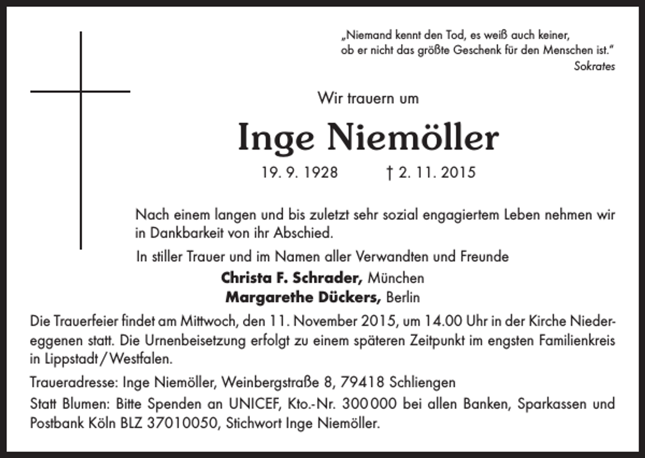 <p>„Niemand kennt den Tod, es weiß auch keiner,<br />ob er nicht das größte Geschenk für den Menschen ist.“</p><p>Sokrates</p><p>Wir trauern um</p><p>Inge Niemöller<br />19. 9. 1928 † 2. 11. 2015<br />Nach einem langen und bis zuletzt sehr sozial engagiertem Leben nehmen wir<br />in Dankbarkeit von ihr Abschied.<br />In stiller Trauer und im Namen aller Verwandten und Freunde<br />Christa F. Schrader, München<br />Margarethe Dückers, Berlin<br />Die Trauerfeier findet am Mittwoch, den 11. November 2015, um 14.00 Uhr in der Kirche Nieder­<br />eggenen statt. Die Urnenbeisetzung erfolgt zu einem späteren Zeitpunkt im engsten Familienkreis<br />in Lippstadt / Westfalen.<br />Traueradresse: Inge Niemöller, Weinbergstraße 8, 79418 Schliengen<br />Statt Blumen: Bitte Spenden an UNICEF, Kto.- Nr. 30 bei allen Banken, Sparkassen und<br />Postbank Köln BLZ 37010050, Stichwort Inge Niemöller.</p>