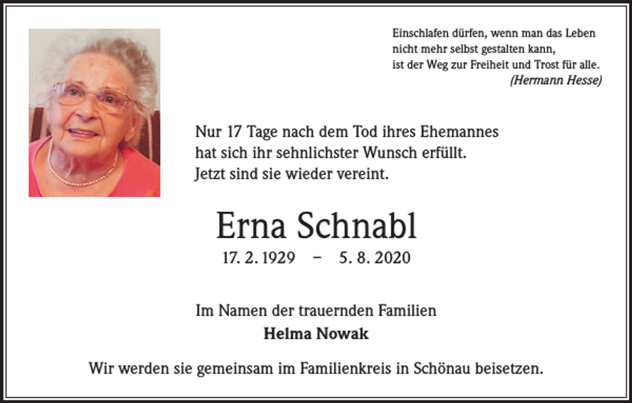 <p>Einschlafen dürfen, wenn man das Leben<br />nicht mehr selbst gestalten kann,<br />ist der Weg zur Freiheit und Trost für alle.</p><p>(Hermann Hesse)</p><p>Nur 17 Tage nach dem Tod ihres Ehemannes<br />hat sich ihr sehnlichster Wunsch erfüllt.<br />Jetzt sind sie wieder vereint.</p><p>Erna Schnabl<br />17. 2. 1929 – 5. 8. 2020<br />Im Namen der trauernden Familien<br />Helma Nowak<br />Wir werden sie gemeinsam im Familienkreis in Schönau beisetzen.</p>