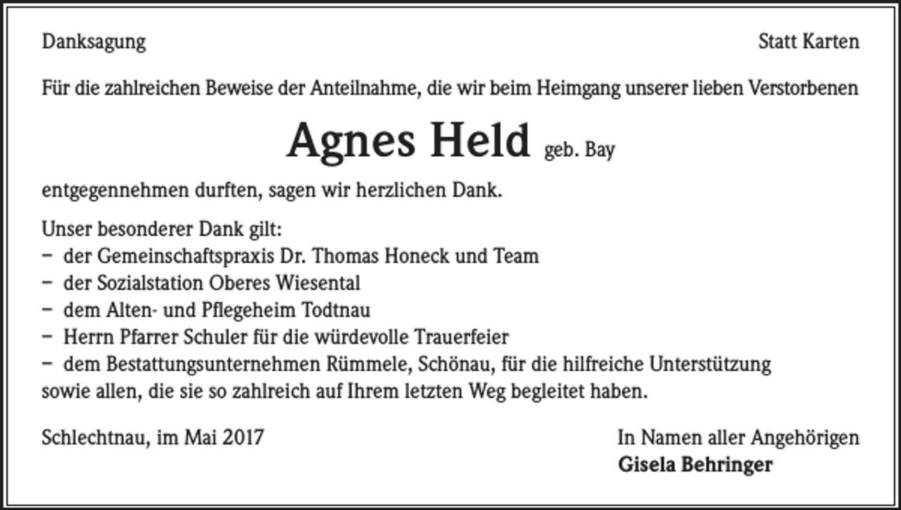<p>Danksagung</p><p>Statt Karten</p><p>Für die zahlreichen Beweise der Anteilnahme, die wir beim Heimgang unserer lieben Verstorbenen</p><p>Agnes Held geb. Bay<br />entgegennehmen durften, sagen wir herzlichen Dank.<br />Unser besonderer Dank gilt:<br />– der Gemeinschaftspraxis Dr. Thomas Honeck und Team<br />– der Sozialstation Oberes Wiesental<br />– dem Alten- und Pflegeheim Todtnau<br />– Herrn Pfarrer Schuler für die würdevolle Trauerfeier<br />– dem Bestattungsunternehmen Rümmele, Schönau, für die hilfreiche Unterstützung<br />sowie allen, die sie so zahlreich auf Ihrem letzten Weg begleitet haben.<br />Schlechtnau, im Mai 2017</p><p>In Namen aller Angehörigen<br />Gisela Behringer</p>