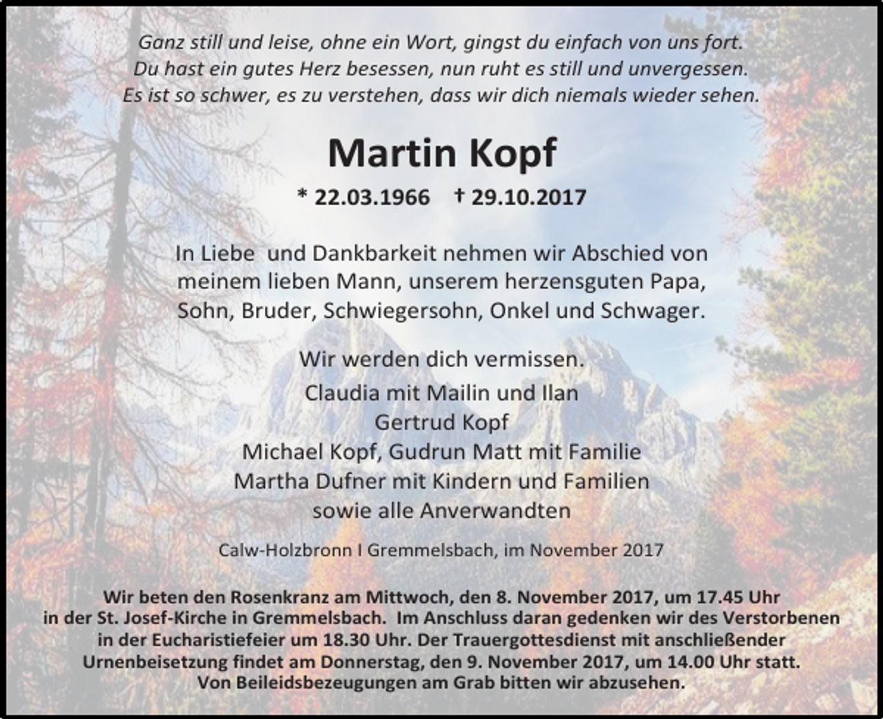 <p>Ganz still und leise, ohne ein Wort, gingst du einfach von uns fort.<br />Du hast ein gutes Herz besessen, nun ruht es still und unvergessen.<br />Es ist so schwer, es zu verstehen, dass wir dich niemals wieder sehen.</p><p>Martin Kopf<br />* 22.03.1966 † 29.10.2017<br />In Liebe und Dankbarkeit nehmen wir Abschied von<br />meinem lieben Mann, unserem herzensguten Papa,<br />Sohn, Bruder, Schwiegersohn, Onkel und Schwager.<br />Wir werden dich vermissen.<br />Claudia mit Mailin und Ilan<br />Gertrud Kopf<br />Michael Kopf, Gudrun Matt mit Familie<br />Martha Dufner mit Kindern und Familien<br />sowie alle Anverwandten<br />Calw-Holzbronn I Gremmelsbach, im November 2017<br />Wir beten den Rosenkranz am Mittwoch, den 8. November 2017, um 17.45 Uhr<br />in der St. Josef-Kirche in Gremmelsbach. Im Anschluss daran gedenken wir des Verstorbenen<br />in der Eucharistiefeier um 18.30 Uhr. Der Trauergottesdienst mit anschließender<br />Urnenbeisetzung findet am Donnerstag, den 9. November 2017, um 14.00 Uhr statt.<br />Von Beileidsbezeugungen am Grab bitten wir abzusehen.</p>