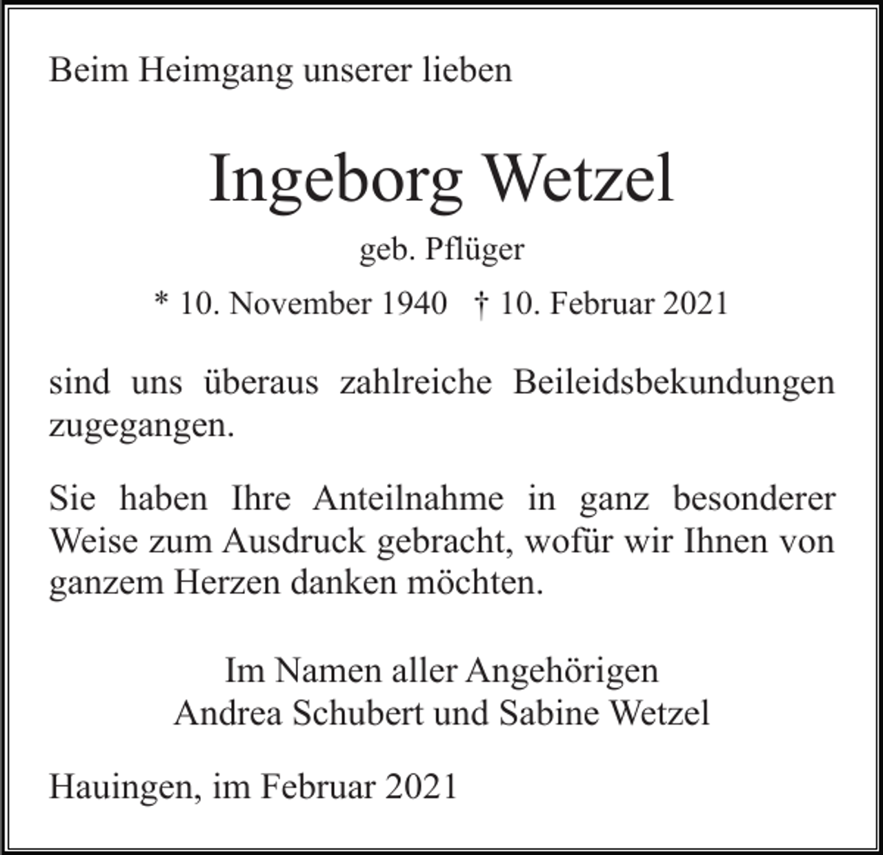 <p>Beim Heimgang unserer lieben</p><p>Ingeborg Wetzel<br />geb. Pflüger<br />* 10. November 1940 † 10. Februar 2021</p><p>sind uns überaus zahlreiche Beileidsbekundungen<br />zugegangen.<br />Sie haben Ihre Anteilnahme in ganz besonderer<br />Weise zum Ausdruck gebracht, wofür wir Ihnen von<br />ganzem Herzen danken möchten.<br />Im Namen aller Angehörigen<br />Andrea Schubert und Sabine Wetzel<br />Hauingen, im Februar 2021</p>