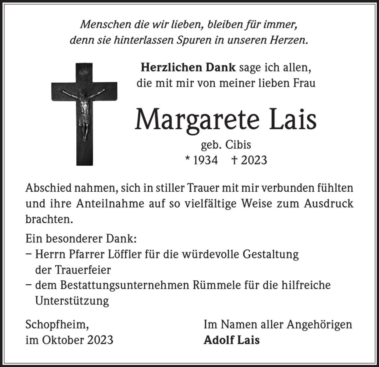 <p>Menschen die wir lieben, bleiben für immer,<br />denn sie hinterlassen Spuren in unseren Herzen.</p><p>Herzlichen Dank sage ich allen,<br />die mit mir von meiner lieben Frau</p><p>Margarete Lais<br />geb. Cibis<br />* 1934 † 2023<br />Abschied nahmen, sich in stiller Trauer mit mir verbunden fühlten<br />und ihre Anteilnahme auf so vielfältige Weise zum Ausdruck<br />brachten.<br />Ein besonderer Dank:<br />– Herrn Pfarrer Löffler für die würdevolle Gestaltung<br />der Trauerfeier<br />– dem Bestattungsunternehmen Rümmele für die hilfreiche<br />Unterstützung<br />Schopfheim,<br />im Oktober 2023</p><p>Im Namen aller Angehörigen<br />Adolf Lais</p>