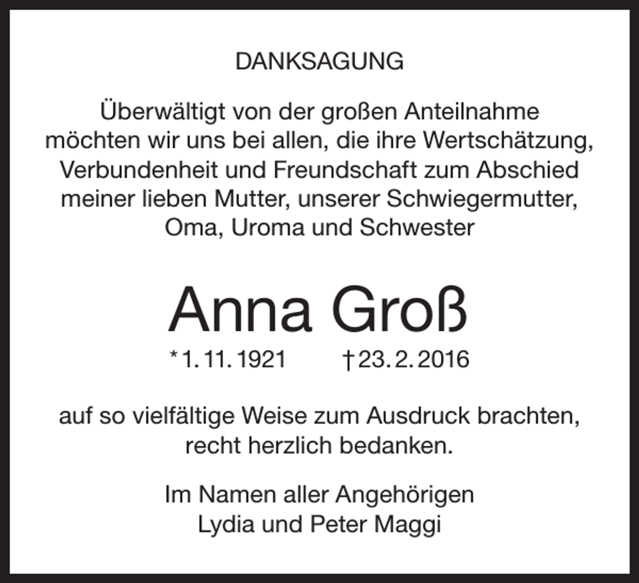 <p>DANKSAGUNG<br />Überwältigt von der großen Anteilnahme<br />möchten wir uns bei allen, die ihre Wertschätzung,<br />Verbundenheit und Freundschaft zum Abschied<br />meiner lieben Mutter, unserer Schwiegermutter,<br />Oma, Uroma und Schwester</p><p>Anna Groß<br />* 1. 11. 1921</p><p>† 23. 2. 2016</p><p>auf so vielfältige Weise zum Ausdruck brachten,<br />recht herzlich bedanken.<br />Im Namen aller Angehörigen<br />Lydia und Peter Maggi</p>