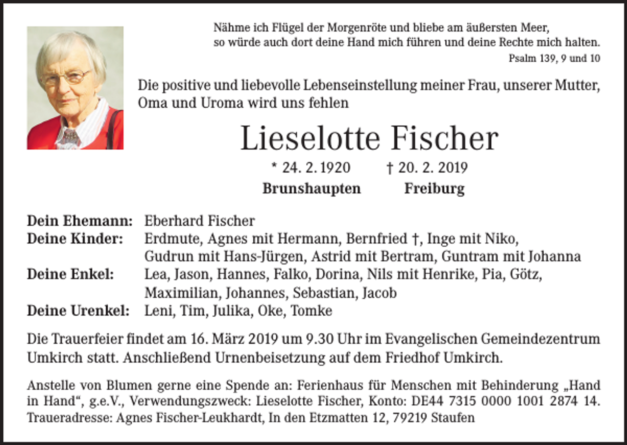<p>Nähme ich Flügel der Morgenröte und bliebe am äußersten Meer,<br />so würde auch dort deine Hand mich führen und deine Rechte mich halten.</p><p>Psalm 139, 9 und 10</p><p>Die positive und liebevolle Lebenseinstellung meiner Frau, unserer Mutter,<br />Oma und Uroma wird uns fehlen</p><p>Lieselotte Fischer<br />* 24. 2. 1920<br />Brunshaupten</p><p>Dein Ehemann:<br />Deine Kinder:</p><p>Deine Enkel:</p><p>Deine Urenkel:</p><p>† 20. 2. 2019<br />Freiburg</p><p>Eberhard Fischer<br />Erdmute, Agnes mit Hermann, Bernfried †, Inge mit Niko,<br />Gudrun mit Hans-Jürgen, Astrid mit Bertram, Guntram mit Johanna<br />Lea, Jason, Hannes, Falko, Dorina, Nils mit Henrike, Pia, Götz,<br />Maximilian, Johannes, Sebastian, Jacob<br />Leni, Tim, Julika, Oke, Tomke</p><p>Die Trauerfeier findet am 16. März 2019 um 9.30 Uhr im Evangelischen Gemeindezentrum<br />Umkirch statt. Anschließend Urnenbeisetzung auf dem Friedhof Umkirch.<br />Anstelle von Blumen gerne eine Spende an: Ferienhaus für Menschen mit Behinderung „Hand<br />in Hand“, g.e.V., Verwendungszweck: Lieselotte Fischer, Konto: DE44 7315 0000 1001 2874 14.<br />Traueradresse: Agnes Fischer-Leukhardt, In den Etzmatten 12, 79219 Staufen</p>