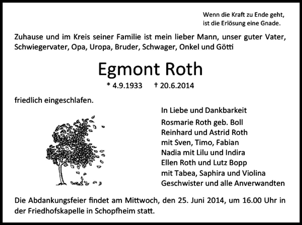 <p>Wenn die Kraft zu Ende geht,<br />ist die Erlösung eine Gnade.</p><p>Zuhause und im Kreis seiner Familie ist mein lieber Mann, unser guter Vater,<br />Schwiegervater, Opa, Uropa, Bruder, Schwager, Onkel und Götti</p><p>Egmont Roth<br />* 4.9.1933</p><p>† 20.6.2014</p><p>friedlich eingeschlafen.<br />In Liebe und Dankbarkeit<br />Rosmarie Roth geb. Boll<br />Reinhard und Astrid Roth<br />mit Sven, Timo, Fabian<br />Nadia mit Lilu und Indira<br />Ellen Roth und Lutz Bopp<br />mit Tabea, Saphira und Violina<br />Geschwister und alle Anverwandten<br />Die Abdankungsfeier ﬁndet am Mittwoch, den 25. Juni 2014, um 16.00 Uhr in<br />der Friedhofskapelle in Schopfheim statt.</p>
