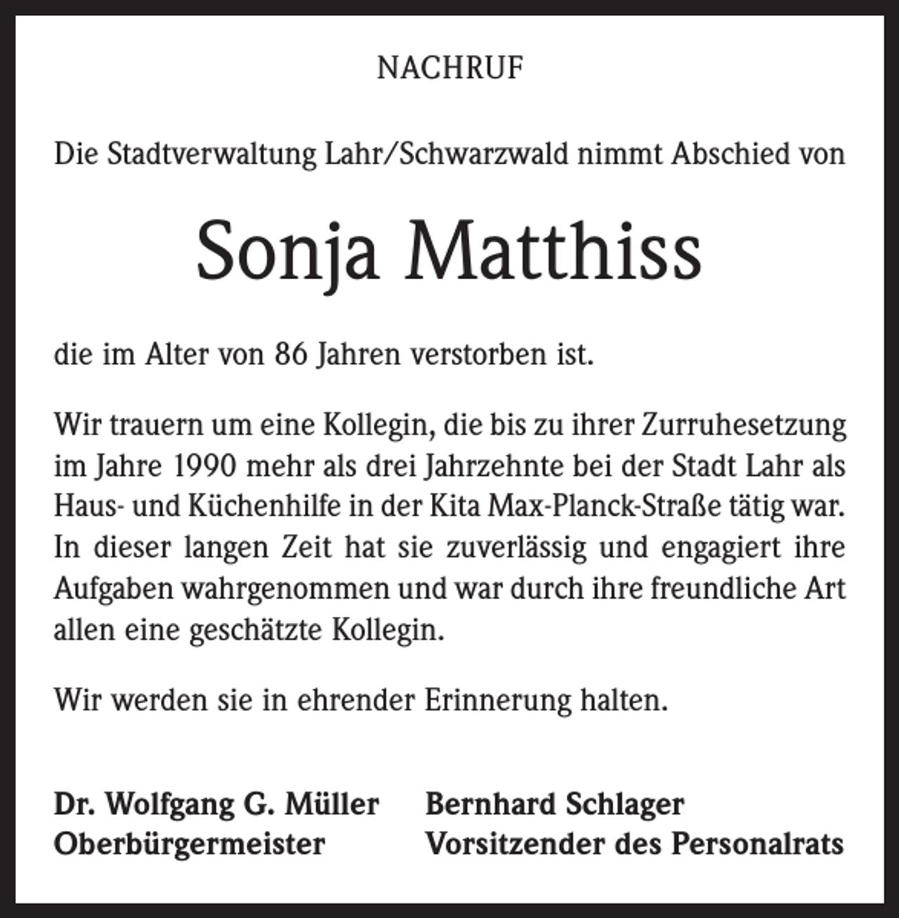 <p>NACHRUF<br />Die Stadtverwaltung Lahr/Schwarzwald nimmt Abschied von</p><p>Sonja Matthiss<br />die im Alter von 86 Jahren verstorben ist.<br />Wir trauern um eine Kollegin, die bis zu ihrer Zurruhesetzung<br />im Jahre 1990 mehr als drei Jahrzehnte bei der Stadt Lahr als<br />Haus- und Küchenhilfe in der Kita Max-Planck-Straße tätig war.<br />In dieser langen Zeit hat sie zuverlässig und engagiert ihre<br />Aufgaben wahrgenommen und war durch ihre freundliche Art<br />allen eine geschätzte Kollegin.<br />Wir werden sie in ehrender Erinnerung halten.<br />Dr. Wolfgang G. Müller<br />Oberbürgermeister</p><p>Bernhard Schlager<br />Vorsitzender des Personalrats</p>