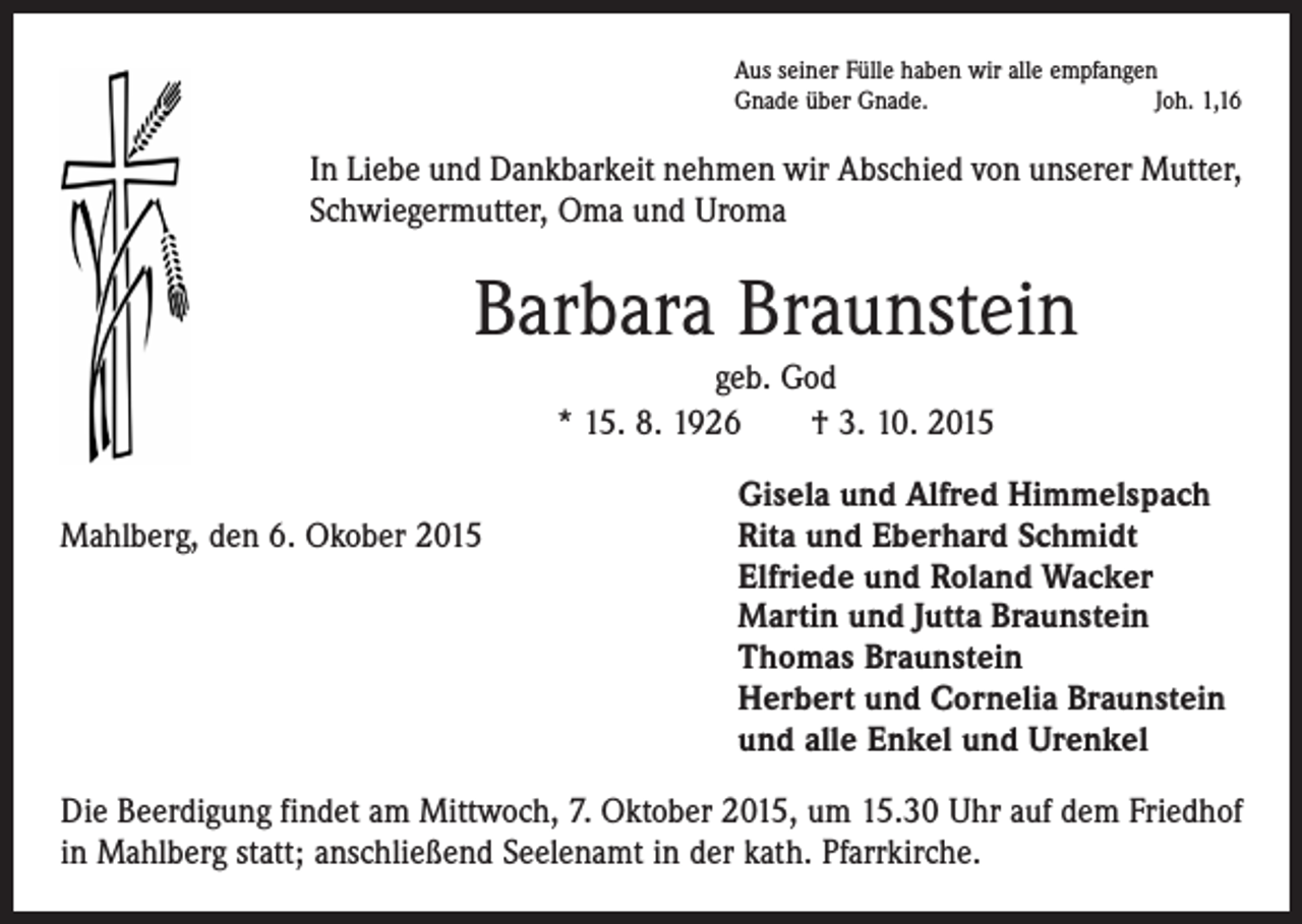 <p>Aus seiner Fülle haben wir alle empfangen<br />Gnade über Gnade.<br />Joh. 1,16</p><p>In Liebe und Dankbarkeit nehmen wir Abschied von unserer Mutter,<br />Schwiegermutter, Oma und Uroma</p><p>Barbara Braunstein<br />geb. God<br />* 15. 8. 1926 † 3. 10. 2015</p><p>Gisela und Alfred Himmelspach<br />Mahlberg, den 6. Okober 2015 Rita und Eberhard Schmidt<br />Elfriede und Roland Wacker<br />Martin und Jutta Braunstein<br />Thomas Braunstein<br />Herbert und Cornelia Braunstein<br />und alle Enkel und Urenkel<br />Die Beerdigung findet am Mittwoch, 7. Oktober 2015, um 15.30 Uhr auf dem Friedhof<br />in Mahlberg statt; anschließend Seelenamt in der kath. Pfarrkirche.</p>