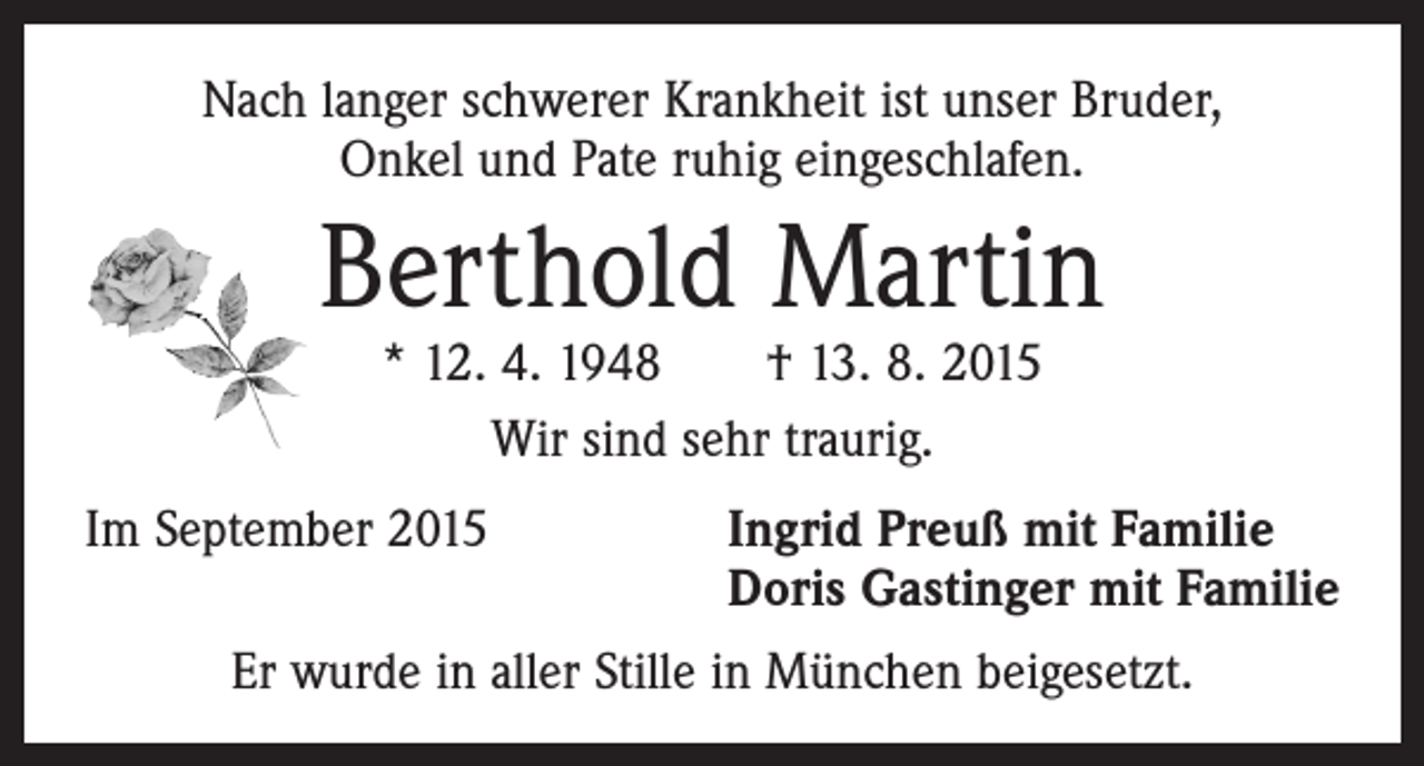 <p>Nach langer schwerer Krankheit ist unser Bruder,<br />Onkel und Pate ruhig eingeschlafen.</p><p>Berthold Martin<br />* 12. 4. 1948 † 13. 8. 2015<br />Wir sind sehr traurig.</p><p>Im September 2015 Ingrid Preuß mit Familie<br />Doris Gastinger mit Familie<br />Er wurde in aller Stille in München beigesetzt.</p>