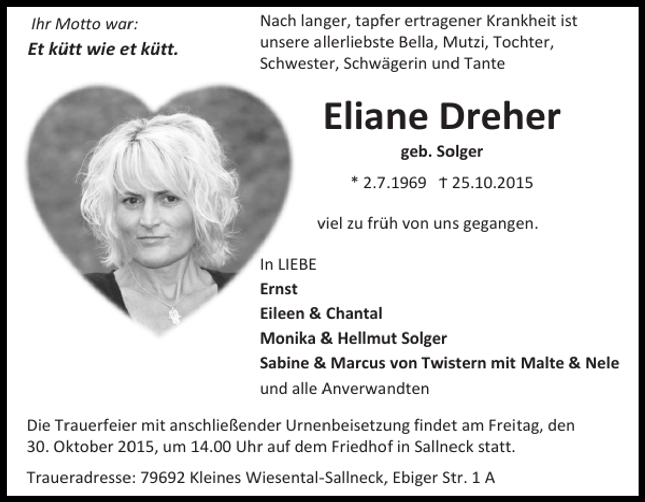 <p>Ihr Motto war:</p><p>Et kütt wie et kütt.</p><p>Nach langer, tapfer ertragener Krankheit ist<br />unsere allerliebste Bella, Mutzi, Tochter,<br />Schwester, Schwägerin und Tante</p><p>Eliane Dreher<br />geb. Solger</p><p>* 2.7.1969 Ϯ 25.10.2015<br />viel zu früh von uns gegangen.<br />In LIEBE<br />Ernst<br />Eileen &amp; Chantal<br />Monika &amp; Hellmut Solger<br />Sabine &amp; Marcus von Twistern mit Malte &amp; Nele<br />und alle Anverwandten<br />Die Trauerfeier mit anschließender Urnenbeisetzung findet am Freitag, den<br />30. Oktober 2015, um 14.00 Uhr auf dem Friedhof in Sallneck statt.<br />Traueradresse: 79692 Kleines Wiesental-Sallneck, Ebiger Str. 1 A</p>