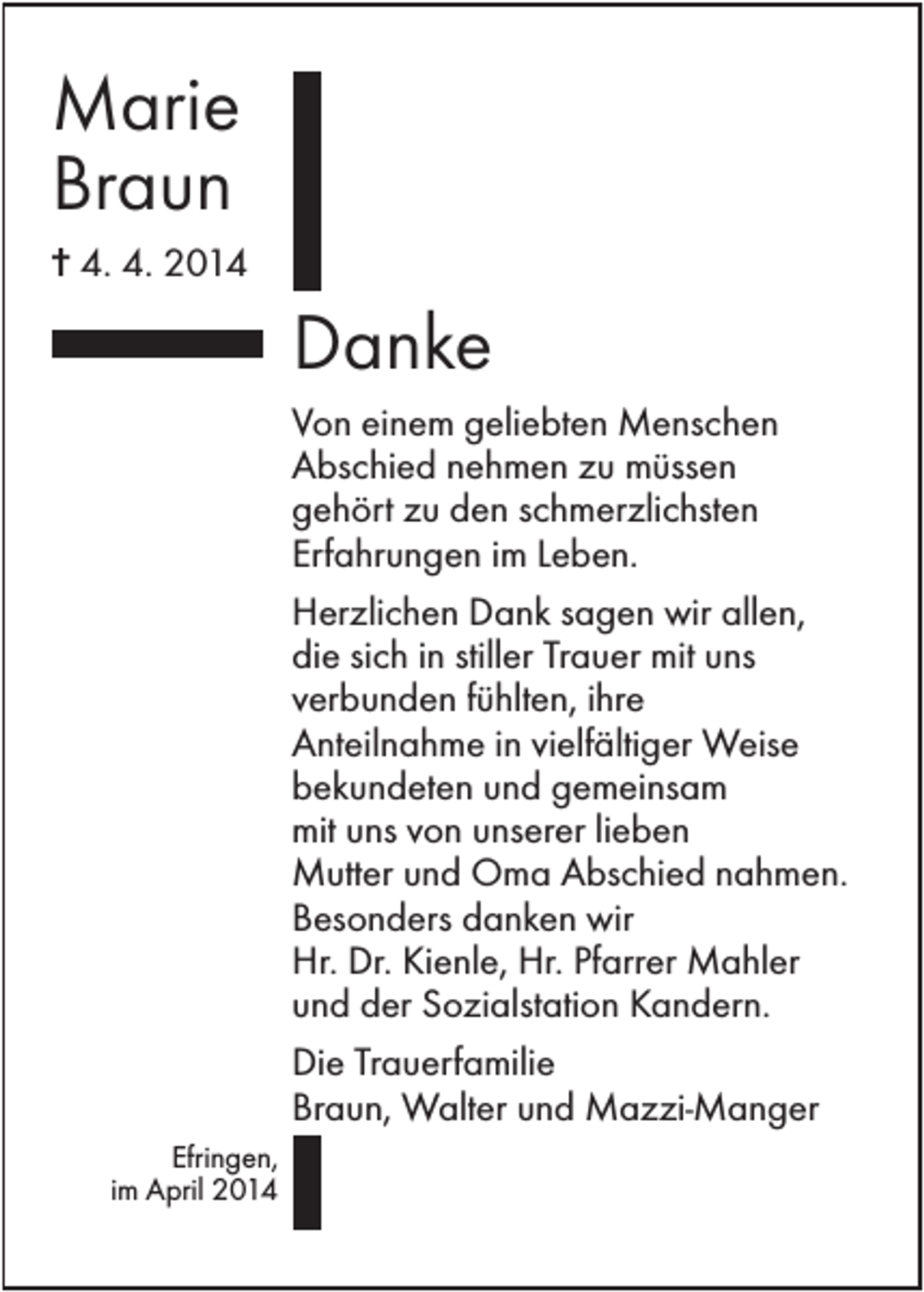 <p>Marie<br />Braun<br />✝ 4. 4. 2014</p><p>Danke<br />Von einem geliebten Menschen<br />Abschied nehmen zu müssen<br />gehört zu den schmerzlichsten<br />Erfahrungen im Leben.<br />Herzlichen Dank sagen wir allen,<br />die sich in stiller Trauer mit uns<br />verbunden fühlten, ihre<br />Anteilnahme in vielfältiger Weise<br />bekundeten und gemeinsam<br />mit uns von unserer lieben<br />Mutter und Oma Abschied nahmen.<br />Besonders danken wir<br />Hr. Dr. Kienle, Hr. Pfarrer Mahler<br />und der Sozialstation Kandern.<br />Die Trauerfamilie<br />Braun, Walter und Mazzi-Manger<br />Efringen,<br />im April 2014</p>