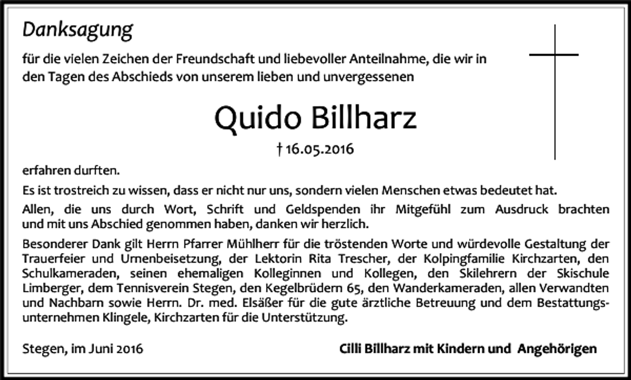 <p>Danksagung<br />für die vielen Zeichen der Freundschaft und liebevoller Anteilnahme, die wir in<br />den Tagen des Abschieds von unserem lieben und unvergessenen</p><p>Quido Billharz<br />† 16.05.2016<br />erfahren durften.<br />Es ist trostreich zu wissen, dass er nicht nur uns, sondern vielen Menschen etwas bedeutet hat.<br />Allen, die uns durch Wort, Schrift und Geldspenden ihr Mitgefühl zum Ausdruck brachten<br />und mit uns Abschied genommen haben, danken wir herzlich.<br />Besonderer Dank gilt Herrn Pfarrer Mühlherr für die tröstenden Worte und würdevolle Gestaltung der<br />Trauerfeier und Urnenbeisetzung, der Lektorin Rita Trescher, der Kolpingfamilie Kirchzarten, den<br />Schulkameraden, seinen ehemaligen Kolleginnen und Kollegen, den Skilehrern der Skischule<br />Limberger, dem Tennisverein Stegen, den Kegelbrüdern 65, den Wanderkameraden, allen Verwandten<br />und Nachbarn sowie Herrn. Dr. med. Elsäßer für die gute ärztliche Betreuung und dem Bestattungsunternehmen Klingele, Kirchzarten für die Unterstützung.</p><p>Stegen, im Juni 2016</p><p>Cilli Billharz mit Kindern und Angehörigen</p>